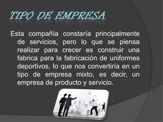 Esta compañía constaría principalmente
  de servicios, pero lo que se piensa
  realizar para crecer es construir una
  fabrica para la fabricación de uniformes
  deportivos, lo que nos convertiría en un
  tipo de empresa mixto, es decir, un
  empresa de producto y servicio.
 