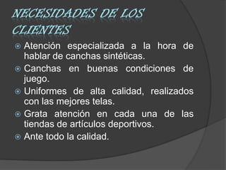  Atención especializada a la hora de
  hablar de canchas sintéticas.
 Canchas en buenas condiciones de
  juego.
 Uniformes de alta calidad, realizados
  con las mejores telas.
 Grata atención en cada una de las
  tiendas de artículos deportivos.
 Ante todo la calidad.
 