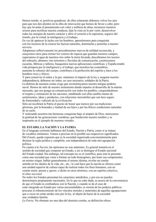 Hemos tenido, sí, positivas grandezas: de ellas solamente debemos volver los ojos
para que nos den alientos en la obra de renovación que hemos de llevar a cabo; pero
hay que levantar el pensamiento con valor y nobleza de alma, reconocer nuestros
errores para rectificar nuestra conducta, fijar la vista en lo por venir, desenvolver
todas las energías de nuestro carácter y abrir el corazón a la esperanza, seguros del
triunfo, por la virtud, la inteligencia y el trabajo.
En vez de apetecer la lucha con los hombres, aprestémonos para conquistar
con los recursos de la ciencia las fuerzas naturales, dominarlas y ponerlas a nuestro
servicio.
Adoptemos reflexivamente los procedimientos nuevos de utilidad reconocida, y
ensayemos otros para extraer los veneros de riqueza que guardan nuestros campos;
esparzamos el agua de nuestros ríos sobre la tierra fecunda; descubramos los tesoros
del subsuelo, abramos vías terrestres y fluviales de comunicación, construyamos
escuelas, fábricas y talleres, busquemos nuevas aplicaciones científicas; y España tendrá
vida próspera por la inteligencia y el trabajo, que moraliza las costumbres,
aumenta la robustez del cuerpo, contribuye a la perfección del espíritu y hace a los
hombres ricos y felices.
Y para conservar el orden y la paz, mantener el imperio de la ley y asegurar nuestra
independencia, debemos ser todos, en caso necesario, soldados de la Patria.
La defensa de nuestras costas exige que reconstituyamos nuestro antiguo poderío
naval. Hemos de salir de nuestro aislamiento dando impulso al desarrollo de la marina
mercante, que nos ponga en comunicación con todos los pueblos, conquistándonos
el respeto y estimación de las naciones, entablando con ellas cambio mutuo de
sentimientos, ideas y productos, con relaciones mercantiles que son lazo seguro
de fraternidad y vehículo de la civilización.
Sólo así recobrará la Patria el puesto de honor que merece por sus tradiciones
gloriosas, por la honradez y lealtad de sus hijos y por las felices condiciones naturales
de su suelo.
Y realizando nosotros tan hermosas conquistas bajo el amparo de Dios, merecemos
la gratitud de las generaciones venideras, que bendecirán nuestro nombre y se
inspirarán en el ejemplo de nuestras virtudes.

EL ESTADO, LA NACIÓN Y LA PATRIA
En el lenguaje corriente hablamos del Estado, Nación y Patria, como si se tratase
de vocablos sinónimos. Vamos a precisar en lo posible sus respectivos significados.
Del Estado, queda expuesto que es la sociedad organizada convenientemente para
declarar la regla jurídica y cumplirla, con independencia de toda otra agrupación
política.
En cuanto a la Nación, las opiniones no son unánimes. Es general tomarla en el
sentido de sociedad que compone un Estado, y así se distingue el Estado nacional
del Estado ciudad. Sin embargo, tal concepto no es el científico, pues éste la presenta
como una sociedad que viene a formar un todo homogéneo, por tener sus componentes
un mismo origen, hablar generalmente el mismo idioma, revelar un común
sentido en los ideales de la vida, etc., etc.; lo cual hace que la nación se ofrezca como
una unidad superior de cultura capaz de realizar todos los fines humanos, con un
común sentir, pensar y querer, o dicho en otros términos, con un espíritu colectivo,
el alma nacional.
No todos los Estados presentan los caracteres antedichos, y por eso no pueden
denominarse propiamente nacionales. En lo que no cabe duda, es acerca de la conveniencia
de que el Estado se confundiese con la Nación, y cuando se da el caso de
estar integrado un Estado por varias nacionalidades, es misión de los poderes públicos
procurar el robustecimiento de los vínculos morales y materiales de aquellas agrupaciones
que a veces no están unidas sino por la ley, al objeto de hacer de la sociedad
una verdadera familia.
La Patria. No obstante ser una idea del dominio común, su definición ofrece
 