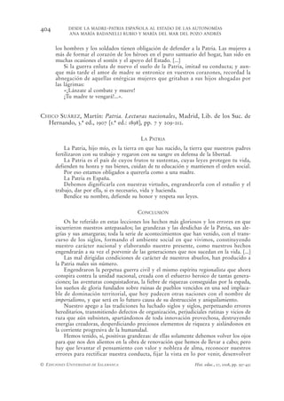 404         DESDE LA MADRE-PATRIA ESPAÑOLA AL ESTADO DE LAS AUTONOMÍAS
            ANA MARÍA BADANELLI RUBIO Y MARÍA DEL MAR DEL POZO ANDRÉS


      los hombres y los soldados tienen obligación de defender a la Patria. Las mujeres a
      más de formar el corazón de los héroes en el puro santuario del hogar, han sido en
      muchas ocasiones el sostén y el apoyo del Estado. [...]
          Si la guerra enluta de nuevo el suelo de la Patria, imitad su conducta; y aun-
      que más tarde el amor de madre se entronice en vuestros corazones, recordad la
      abnegación de aquellas enérgicas mujeres que gritaban a sus hijos ahogadas por
      las lágrimas:
          «¡Lánzate al combate y muere!
          ¡Tu madre te vengará!...».


CHICO SUÁREZ, Martín: Patria. Lecturas nacionales, Madrid, Lib. de los Suc. de
  Hernando, 3.ª ed., 1907 [1.ª ed.: 1898], pp. 7 y 209-212.

                                            LA PATRIA
          La Patria, hijo mío, es la tierra en que has nacido, la tierra que nuestros padres
      fertilizaron con su trabajo y regaron con su sangre en defensa de la libertad.
          La Patria es el país de cuyos frutos te sustentas, cuyas leyes protegen tu vida,
      defienden tu honra y tus bienes, cuidan de tu educación y mantienen el orden social.
          Por eso estamos obligados a quererla como a una madre.
          La Patria es España.
          Debemos dignificarla con nuestras virtudes, engrandecerla con el estudio y el
      trabajo, dar por ella, si es necesario, vida y hacienda.
          Bendice su nombre, defiende su honor y respeta sus leyes.


                                          CONCLUSIÓN
          Os he referido en estas lecciones los hechos más gloriosos y los errores en que
      incurrieron nuestros antepasados; las grandezas y las desdichas de la Patria, sus ale-
      grías y sus amarguras; toda la serie de acontecimientos que han venido, con el trans-
      curso de los siglos, formando el ambiente social en que vivimos, constituyendo
      nuestro carácter nacional y elaborando nuestro presente, como nuestros hechos
      engendrarán a su vez el porvenir de las generaciones que nos sucedan en la vida. [...]
          Las mal dirigidas condiciones de carácter de nuestros abuelos, han producido a
      la Patria males sin número.
          Engendraron la perpetua guerra civil y el mismo espíritu regionalista que ahora
      conspira contra la unidad nacional, creada con el esfuerzo heroico de tantas genera-
      ciones; las aventuras conquistadoras, la fiebre de riquezas conseguidas por la espada,
      los sueños de gloria fundados sobre ruinas de pueblos vencidos en una sed implaca-
      ble de dominación territorial, que hoy padecen otras naciones con el nombre de
      imperialismo, y que será en lo futuro causa de su destrucción y aniquilamiento.
          Nuestro apego a las tradiciones ha luchado siglos y siglos, perpetuando errores
      hereditarios, transmitiendo defectos de organización, perjudiciales rutinas y vicios de
      raza que aún subsisten, apartándonos de toda innovación provechosa, destruyendo
      energías creadoras, desperdiciando preciosos elementos de riqueza y aislándonos en
      la corriente progresiva de la humanidad.
          Hemos tenido, sí, positivas grandezas: de ellas solamente debemos volver los ojos
      para que nos den alientos en la obra de renovación que hemos de llevar a cabo; pero
      hay que levantar el pensamiento con valor y nobleza de alma, reconocer nuestros
      errores para rectificar nuestra conducta, fijar la vista en lo por venir, desenvolver
© EDICIONES UNIVERSIDAD DE SALAMANCA                                Hist. educ., 27, 2008, pp. 397-432
 