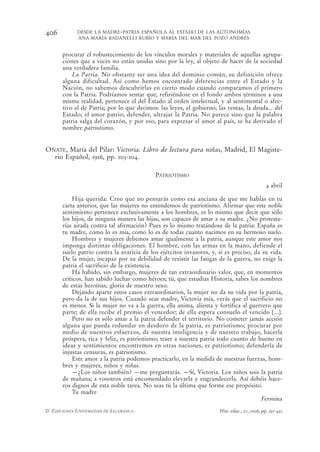 406         DESDE LA MADRE-PATRIA ESPAÑOLA AL ESTADO DE LAS AUTONOMÍAS
            ANA MARÍA BADANELLI RUBIO Y MARÍA DEL MAR DEL POZO ANDRÉS


      procurar el robustecimiento de los vínculos morales y materiales de aquellas agrupa-
      ciones que a veces no están unidas sino por la ley, al objeto de hacer de la sociedad
      una verdadera familia.
          La Patria. No obstante ser una idea del dominio común, su definición ofrece
      alguna dificultad. Así como hemos encontrado diferencias entre el Estado y la
      Nación, no sabemos descubrirlas en cierto modo cuando comparamos el primero
      con la Patria. Podríamos sentar que, refiriéndose en el fondo ambos términos a una
      misma realidad, pertenece el del Estado al orden intelectual, y al sentimental o afec-
      tivo el de Patria; por lo que decimos: las leyes, el gobierno, las rentas, la deuda... del
      Estado; el amor patrio; defender, ultrajar la Patria. No parece sino que la palabra
      patria salga del corazón, y por eso, para expresar el amor al país, se ha derivado el
      nombre patriotismo.


OÑATE, María del Pilar: Victoria. Libro de lectura para niñas, Madrid, El Magiste-
  rio Español, 1916, pp. 103-104.

                                            PATRIOTISMO
                                                                                               4 abril

          Hija querida: Creo que no pensarás como esa anciana de que me hablas en tu
      carta anterior, que las mujeres no entendemos de patriotismo. Afirmar que este noble
      sentimiento pertenece exclusivamente a los hombres, es lo mismo que decir que sólo
      los hijos, de ninguna manera las hijas, son capaces de amar a su madre. ¿No protesta-
      rías airada contra tal afirmación? Pues es lo mismo tratándose de la patria: España es
      tu madre, como lo es mía, como lo es de todas cuanto nacimos en su hermoso suelo.
          Hombres y mujeres debemos amar igualmente a la patria, aunque este amor nos
      imponga distintas obligaciones. El hombre, con las armas en la mano, defiende el
      suelo patrio contra la avaricia de los ejércitos invasores, y, si es preciso, da su vida.
      De la mujer, incapaz por su debilidad de resistir las fatigas de la guerra, no exige la
      patria el sacrificio de la existencia.
          Ha habido, sin embargo, mujeres de tan extraordinario valor, que, en momentos
      críticos, han sabido luchar como héroes; tú, que estudias Historia, sabes los nombres
      de estas heroínas, gloria de nuestro sexo.
          Dejando aparte estos casos extraordinarios, la mujer no da su vida por la patria,
      pero da la de sus hijos. Cuando seas madre, Victoria mía, verás que el sacrificio no
      es menor. Si la mujer no va a la guerra, ella anima, alienta y fortifica al guerrero que
      parte; de ella recibe el premio el vencedor; de ella espera consuelo el vencido [...].
          Pero no es sólo amar a la patria defender el territorio. No cometer jamás acción
      alguna que pueda redundar en desdoro de la patria, es patriotismo; procurar por
      medio de nuestros esfuerzos, de nuestra inteligencia y de nuestro trabajo, hacerla
      próspera, rica y feliz, es patriotismo; traer a nuestra patria todo cuanto de bueno en
      ideas y sentimientos encontremos en otras naciones, es patriotismo; defenderla de
      injustas censuras, es patriotismo.
          Este amor a la patria podemos practicarlo, en la medida de nuestras fuerzas, hom-
      bres y mujeres, niños y niñas.
          —¿Los niños también? —me preguntarás. —Sí, Victoria. Los niños sois la patria
      de mañana; a vosotros está encomendado elevarla y engrandecerla. Así debéis hace-
      ros dignos de esta noble tarea. No seas tú la última que forme ese propósito.
          Tu madre
                                                                                      Fermina
© EDICIONES UNIVERSIDAD DE SALAMANCA                                  Hist. educ., 27, 2008, pp. 397-432
 