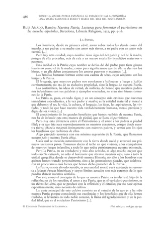 410         DESDE LA MADRE-PATRIA ESPAÑOLA AL ESTADO DE LAS AUTONOMÍAS
            ANA MARÍA BADANELLI RUBIO Y MARÍA DEL MAR DEL POZO ANDRÉS


RUIZ AMADO, Ramón: Nuestra Patria. Lecturas para fomentar el patriotismo en
  las escuelas españolas, Barcelona, Librería Religiosa, 1922, pp. 9-16.

                                             LA PATRIA
           Los hombres, desde su primera edad, aman sobre todas las demás cosas del
      mundo, a sus padres: a su madre con amor más tierno, a su padre con un amor más
      varonil. [...]
           Pero hay otra entidad, cuyo nombre tiene algo del del padre y del de la madre,
      porque de ella proceden, más de raíz y en mayor escala los beneficios maternos y
      paternos.
           Esta entidad es la Patria; cuyo nombre se deriva del del padre; pero tiene género
      femenino como el de la madre, como para significarnos que de ella se derivan los
      bienes, y en ella deben concentrarse los amores paternos y maternos [...].
           Las familias humanas forman como una cadena de seres, cuyo conjunto son los
      linajes y la Patria.
           El lenguaje, que nuestros padres nos enseñaron a balbucear y luego a hablar
      corrientemente, no era de su exclusiva propiedad, sino la lengua de nuestra Patria.
           Las costumbres, las ideas de virtud, de nobleza, de honor, que nuestros padres
      nos infundieron con sus palabras y ejemplos venerados, no eran sino bienes comu-
      nes de la Patria.
           La Patria es, pues, en todo rigor, y en un concepto más extenso que nuestros
      inmediatos ascendientes, a la vez padre y madre; es la entidad material y moral a
      que debemos el ser, la vida, la cultura, el lenguaje, las ideas, las aspiraciones, las vir-
      tudes, y todo lo que hace nuestra vida verdaderamente humana, moral, preciosa y
      digna de ser vivida. [...]
           El conocimiento de los grandes beneficios que hemos recibido de nuestra Patria,
      nos ha de infundir esta otra manera de piedad, que se llama el patriotismo.
           Pero hay esta diferencia entre el Patriotismo y el amor a los padres o piedad
      filial; y es que ésta nace espontáneamente en nuestros corazones, porque desde nues-
      tra tierna infancia tratamos íntimamente con nuestros padres, y vemos con los ojos
      los beneficios que recibimos de ellos.
           Algo parecido acontece con esa mínima expresión de la Patria, que llamamos
      nuestro país o nuestra Patria chica.
           Cada cual se encariña naturalmente con la tierra donde nació y aventuró sus pri-
      meros vacilantes pasos. Tomamos afecto al techo en que vivimos, a los compañeros
      de nuestros juegos infantiles; a todo lo que rodea próximamente nuestra existencia.
           Pero la Patria, en su verdadero y más alto sentido, es algo mucho mayor que
      todo eso. Se extiende, no sólo al horizonte que abrazan nuestros ojos, sino a toda la
      unidad geográfica donde se desenvolvió nuestra Historia; no sólo a los hombres con
      quienes hemos tratado personalmente, sino a las generaciones pasadas, que colabora-
      ron en procurarnos esos bienes que hemos dicho proceden de la Patria.
           La Patria, en este elevado sentido, es una entidad moral, cuya existencia se remon-
      ta a lejanas épocas históricas; y cuyos límites actuales son más extensos de lo que
      pueden abarcar nuestros sentidos.
           Por eso, como el concepto de lo que es nuestra Patria, es intelectual, hijo de la
      reflexión; no de los sentidos; el amor a esa Patria, que es el verdadero patriotismo, es
      un afecto del alma, que se produce con la reflexión y el estudio; que no nace apenas
      espontáneamente, sino necesita de cultivo.
           La parte principal de este cultivo consiste en el estudio de lo que es y ha sido
      nuestra Patria; porque conociendo sus excelencias y los beneficios que de ella hemos
      recibido, se levantará en todo noble corazón, la llama del agradecimiento y de la pie-
      dad filial, que es el verdadero Patriotismo [...].
© EDICIONES UNIVERSIDAD DE SALAMANCA                                   Hist. educ., 27, 2008, pp. 397-432
 