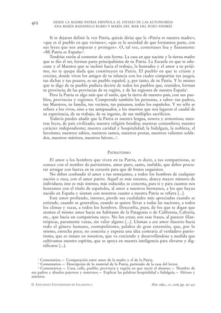 412          DESDE LA MADRE-PATRIA ESPAÑOLA AL ESTADO DE LAS AUTONOMÍAS
             ANA MARÍA BADANELLI RUBIO Y MARÍA DEL MAR DEL POZO ANDRÉS


           Si te dejaran definir la voz Patria, quizás dirías que la «Patria es nuestra madre»;
       «que es el pueblo en que vivimos»; «que es la sociedad de que formamos parte, con
       sus leyes que nos amparan y protegen». O, tal vez, contestases lisa y llanamente:
       «Mi Patria es España»1.
           Tendrías razón al contestar de esta forma. La casa en que naciste y la tierna madre
       que te dio el ser, forman parte principalísima de tu Patria. La Escuela en que te edu-
       caste y el Maestro que te inclinó hacia el trabajo, la honradez y el amor a tu próji-
       mo, no te quepa duda que constituyen tu Patria. El pueblo en que te criaste y
       creciste, donde viven los amigos de tu infancia con los cuales compartías tus juegos,
       tus dichas y tus pesares, es un pueblo español, y, por tanto, de tu Patria. Y lo mismo
       que te digo de tu pueblo pudiera decirte de todos los pueblos que, reunidos, forman
       tu provincia; de las provincias de tu región, y de las regiones de nuestra España2.
           Pero la Patria es algo más que el suelo, que la tierra de nuestro país, con sus pue-
       blos, provincias y regiones. Comprende también las personas, a saber: tus padres,
       tus Maestros, tu familia, tus vecinos, tus paisanos, todos los españoles. Y no sólo se
       refiere a los vivos, sino a tus antepasados, a los muertos que nos legaron el caudal de
       su experiencia, de su trabajo, de su ingenio, de sus múltiples sacrificios.
           Todavía puedes añadir que la Patria es nuestra lengua, sonora y armoniosa; nues-
       tras leyes, de país civilizado; nuestra religión bendita; nuestras costumbres; nuestro
       carácter independiente; nuestra caridad y hospitalidad; la hidalguía, la nobleza, el
       heroísmo; nuestros sabios, nuestros santos, nuestros poetas, nuestros valientes solda-
       dos, nuestros mártires, nuestros héroes...3.


                                              PATRIOTISMO
           El amor a los hombres que viven en tu Patria, es decir, a tus compatriotas, se
       conoce con el nombre de patriotismo, amor puro, santo, inefable, que debes procu-
       rar arraigar con fuerza en tu corazón para que dé frutos exquisitos.
           No debes confundir el amor a tus semejantes, a todos los hombres de cualquier
       nación o raza, con el amor patrio. Aquél es más extenso, abarca mayor número de
       individuos; éste es más intenso, más reducido; se concreta, para ti y para cuantos nos
       honramos con el título de españoles, al amor a nuestros hermanos, a los que hayan
       nacido en España y sientan con nosotros cuanto a nuestra Patria se refiera [...].
           Este amor profundo, intenso, pierde sus cualidades más apreciadas cuando se
       extiende, cuando se generaliza, cuando se quiere llevar a todas las naciones, a todos
       los climas y razas, a todos los hombres. Desconfía, pues, de los que te digan que
       sienten el mismo amor hacia un habitante de la Patagonia o de California, Cafrería,
       etc., que hacia un compatriota suyo. No los creas; son esas frases, al parecer filan-
       trópicas, puramente vanas, sin valor alguno [...]. Llaman a ese amor ilusorio hacia
       todo el género humano, cosmopolitismo, palabra de gran extensión, que, por lo
       mismo, estrecha poco, no concreta y expresa una idea contraria al verdadero patrio-
       tismo, que es innato en nosotros, que va creciendo y desarrollándose a medida que
       cultivamos nuestro espíritu, que se apoya en nuestra inteligencia para elevarse y dig-
       nificarse [...].


   1  Comentarios.— Comparación entre amor de la madre y el de la Patria.
   2  Comentarios.— Descripción de lo material de la Patria, partiendo de la casa del lector.
    3 Comentarios.— Casa, calle, pueblo, provincia y región en que nació el alumno.— Nombre de

sus padres y abuelos paternos y maternos.— Explicar las palabras hospitalidad e hidalguía.— Héroes y
mártires.

© EDICIONES UNIVERSIDAD DE SALAMANCA                                     Hist. educ., 27, 2008, pp. 397-432
 