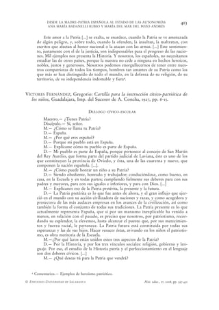 DESDE LA MADRE-PATRIA ESPAÑOLA AL ESTADO DE LAS AUTONOMÍAS                          413
              ANA MARÍA BADANELLI RUBIO Y MARÍA DEL MAR DEL POZO ANDRÉS


            Este amor a la Patria [...] se exalta, se enardece, cuando la Patria se ve amenazada
        de algún peligro, y, sobre todo, cuando la ofenden, la insultan, la maltratan, con
        escritos que afectan al honor nacional o la atacan con las armas. [...] Este sentimien-
        to, justamente con el de la justicia, son indispensables para el progreso de las nacio-
        nes. Mil ejemplos nos presenta la Historia. Y nosotros, los españoles, no necesitamos
        estudiar las de otros países, porque la nuestra no cede a ninguna en hechos heroicos,
        nobles, justos y generosos. Nosotros podemos enorgullecernos de tener entre nues-
        tros compatriotas de todos los tiempos, hombres tan amantes de su Patria como los
        que más se han distinguido de todo el mundo, en la defensa de su religión, de su
        territorio, de su independencia indomable y fiera4.


VÍCTORES FERNÁNDEZ, Gregorio: Cartilla para la instrucción cívico-patriótica de
   los niños, Guadalajara, Imp. del Sucesor de A. Concha, 1927, pp. 6-15.

                                       DIÁLOGO   CÍVICO-ESCOLAR

            Maestro.— ¿Tienes Patria?
            Discípulo.— Sí, señor.
            M.— ¿Cómo se llama tu Patria?
            D.— España.
            M.— ¿Por qué eres español?
            D.— Porque mi pueblo está en España.
            M.— Explícame cómo tu pueblo es parte de España.
            D.— Mi pueblo es parte de España, porque pertenece al concejo de San Martín
        del Rey Aurelio, que forma parte del partido judicial de Laviana, éste es uno de los
        que constituyen la provincia de Oviedo, y ésta, una de las cuarenta y nueve, que
        componen la nación española. [...].
            M.— ¿Cómo puede honrar un niño a su Patria?
            D.— Siendo obediente, honrado y trabajador; conduciéndose, como bueno, en
        casa, en la Escuela y en todas partes; cumpliendo fielmente sus deberes para con sus
        padres y mayores, para con sus iguales e inferiores, y para con Dios. [...]
            M.— Explícanos eso de la Patria pretérita, la presente y la futura.
            D.— La Patria pretérita es lo que fue antes de ahora, y el gran influjo que ejer-
        ció en el mundo con su acción civilizadora de naciones y razas, y como acogedora y
        protectora de las más audaces empresas en los avances de la civilización, así como
        también la forma el conjunto de todas sus tradiciones. La Patria presente es lo que
        actualmente representa España, que si por un marasmo inexplicable ha venido a
        menos, en relación con el pasado, es preciso que nosotros, por patriotismo, recor-
        dando su esplendor, la elevemos, hasta alcanzar el puesto que, por sus merecimien-
        tos y fuerza racial, le pertenece. La Patria futura está constituida por todas sus
        esperanzas y las de sus hijos. Hacer renacer éstas, avivando en los niños el patriotis-
        mo, es obra meritoria de la Escuela.
            M.—¿Por qué lazos están unidos estos tres aspectos de la Patria?
            D.— Por la Historia, y por los tres vínculos sociales: religión, gobierno y len-
        guaje. Por eso, el estudio de la Historia patria y el perfeccionamiento en el lenguaje
        son dos deberes cívicos. [...]
            M.— ¿Qué deseas tú para la Patria que vendrá?


   4   Comentarios.— Ejemplos de heroísmo patriótico.

© EDICIONES UNIVERSIDAD DE SALAMANCA                                  Hist. educ., 27, 2008, pp. 397-432
 