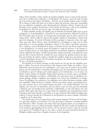 422         DESDE LA MADRE-PATRIA ESPAÑOLA AL ESTADO DE LAS AUTONOMÍAS
            ANA MARÍA BADANELLI RUBIO Y MARÍA DEL MAR DEL POZO ANDRÉS


      India. Tierra bendita y feliz, madre de muchos pueblos. Eres la reina de las provin-
      cias. De tí reciben luz el Oriente y el Occidente. Tú, honra y prez de todo el orbe;
      tú, la provincia más ilustre del globo... No hay en el mundo región mejor situada.
      Ni te tuesta el ardor del estío, ni te hiela el rigor del invierno, sino que, circundada
      por un ambiente templado, estás alimentada por blandos céfiros. Cuanto hay de
      fecundo en los campos, de precioso en las minas, de hermoso y útil en los animales,
      lo produces tú. Tus ríos no van en zaga a los más famosos del orbe...».
          Y hubo también un Rey de España, que la Historia ha llamado Sabio por su gran
      inteligencia y la profundidad y extensión de sus conocimientos, Alfonso X, hijo de
      San Fernando, que al pensar en el panorama de España, que tú ahora miras en el
      mapa, decía: «Entre todas las tierras del mundo, España es abundante y buena más
      que otra ninguna... Es como el Paraíso de Dios, porque se riega por cinco ríos capi-
      tales, que son: Ebro, Duero, Tajo, Guadalquivir y Guadiana, y cada uno de ellos
      tiene entre sí y el otro grandes montañas y tierras. Y los valles y los llanos son gran-
      des y anchos, y por la bondad de la tierra y el humor de los ríos llevan mucho fruto
      y son abundantes. La mayor parte de España se riega de arroyos y de fuentes, y
      nunca le faltan pozos en cada lugar, donde los ha menester. España es abundante de
      mieses, deleitosa de frutos, variada de pescados, sabrosa de leche, y de todas las cosas
      que de ella se hacen; llena de venados de caza, cubierta de ganado, lozana de caba-
      llos, provechosa de mulos, segura y bastida de castillos, alegre por sus buenos vinos
      y por la abundancia de pan, rica de metales, de plomo, de estaño, de hierro, de plata,
      de oro y de piedras preciosas...».
          Esa España es tu Patria, porque en ella naciste tú. En una de sus ciudades, pue-
      blos o aldeas. En una de sus provincias. No importa cuál. Todas son bellas y ricas.
      Diferentes unas de otras por sus costumbres y sus usos, por el carácter de sus habi-
      tantes, por las tradiciones y recuerdos del pasado, por los monumentos del arte, por
      la industria y por el trabajo; pero todas iguales en el sentimiento y en el amor a la
      Patria común. Todas son España. Todas juntas forman esa nación, que es tu Madre.
      Todas están obligadas a servirla y a defenderla. Tú, antes que vasco o castellano, ara-
      gonés, gallego, catalán o andaluz, eres español. Los vascos, los castellanos, los arago-
      neses, los gallegos, los catalanes o los andaluces son todos hermanos, porque todos
      son españoles. Todos hicieron a España. Tienen una misma sangre, una misma histo-
      ria, unas mismas leyes, una misma lengua nacional y una misma Religión. Por eso
      España, tan varia por su naturaleza, por sus mares y por sus ríos, por sus montañas
      y llanuras, por sus producciones agrícolas e industriales, es una sola Patria, una sola
      nación. Dios quiso que fuera así y que todos los españoles nos estrecháramos como
      hermanos para hacer grande a esa Patria, a la que el mismo Dios había escogido para
      realizar la mayor hazaña de la Historia: la de descubrir un nuevo mundo, civilizarlo
      y predicar en él a Jesucristo.
          Esa nación que ves en el mapa fué un día un gran Imperio. El mayor de los Impe-
      rios que han existido en la historia. Y lo fue para hacer cristianos a muchos pueblos
      para llevarlos a Dios. Cuando oyes ahora decir que España quiere ser un Imperio, es
      esto. Conducir otra vez a Dios al mundo, alejado de El; unir a todos los hombres en
      la fé cristiana, apartándolos de los vicios y de los errores; vencer, como ha vencido
      en la guerra el Caudillo Franco a los rojos, a todos los que pretendan destruir la
      Religión católica, que hizo a España el mayor de los Imperios.




© EDICIONES UNIVERSIDAD DE SALAMANCA                                Hist. educ., 27, 2008, pp. 397-432
 