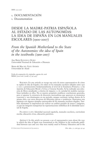 ISSN: 0212-0267


1. DOCUMENTACIÓN
1. Documentation


DESDE LA MADRE-PATRIA ESPAÑOLA
AL ESTADO DE LAS AUTONOMÍAS:
LA IDEA DE ESPAÑA EN LOS MANUALES
ESCOLARES (1900-2007)

From the Spanish Motherland to the State
of the Autonomies: the idea of Spain
in the textbooks (1900-2007)
Ana María BADANELLI RUBIO
Universidad Nacional de Educación a Distancia

María del Mar DEL POZO ANDRÉS
Universidad de Alcalá


Fecha de aceptación de originales: agosto de 2008
Biblid. [0212-0267 (2008) 27; 397-432]


            RESUMEN: En este artículo se recoge una serie de textos representativos de cómo
       se explicó la idea de España a los niños en los manuales escolares editados entre 1900
       y 2007 y pertenecientes fundamentalmente al nivel de la Enseñanza Primaria y a las
       materias de Educación Moral y Cívica o Ciencias Sociales. Se ha realizado una selec-
       ción de libros atendiendo a criterios de impacto y a la variedad de modelos naciona-
       listas incluidos en ellos. No es nuestro propósito establecer conclusiones generales,
       pero sí apuntar la existencia de discursos nacionalistas que aparecen en momentos
       concretos y son dominantes en ese periodo, aunque coexistan, incluso dentro de la
       misma obra, con otros discursos de diferentes épocas o tendencias. Ilustramos esta
       hipótesis con algunos ejemplos entresacados de los manuales escolares elegidos. Tam-
       bién afirmamos la importancia de realizar un análisis paralelo de textos e imágenes,
       ya que las imágenes transportan las representaciones simbólicas de la identidad nacio-
       nal de España.

           PALABRAS CLAVE: Identidad nacional española, manuales escolares, currículum
       escolar, educación cívica, educación patriótica.


          ABSTRACT: In this article we present a set of representative texts about the way
       in which the idea of Spain was transmitted to the children in the textbooks publi-
       shed between 1900 and 2007 that were mainly used in Primary Education and in the
© EDICIONES UNIVERSIDAD DE SALAMANCA                                Hist. educ., 27, 2008, pp. 397-432
 
