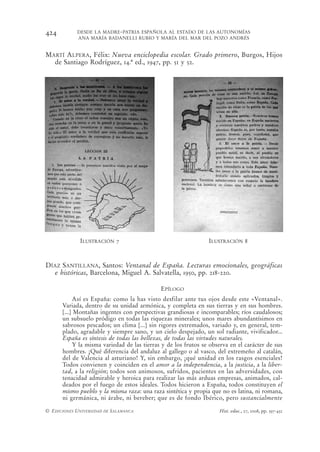 424         DESDE LA MADRE-PATRIA ESPAÑOLA AL ESTADO DE LAS AUTONOMÍAS
            ANA MARÍA BADANELLI RUBIO Y MARÍA DEL MAR DEL POZO ANDRÉS


MARTÍ ALPERA, Félix: Nueva enciclopedia escolar. Grado primero, Burgos, Hijos
  de Santiago Rodríguez, 14.ª ed., 1947, pp. 51 y 52.




              ILUSTRACIÓN 7                                     ILUSTRACIÓN 8



DÍAZ SANTILLANA, Santos: Ventanal de España. Lecturas emocionales, geográficas
  e históricas, Barcelona, Miguel A. Salvatella, 1950, pp. 218-220.

                                             EPÍLOGO
           Así es España: como la has visto desfilar ante tus ojos desde este «Ventanal».
      Variada, dentro de su unidad armónica, y completa en sus tierras y en sus hombres.
      [...] Montañas ingentes con perspectivas grandiosas e incomparables; ríos caudalosos;
      un subsuelo pródigo en todas las riquezas minerales; unos mares abundantísimos en
      sabrosos pescados; un clima [...] sin rigores extremados, variado y, en general, tem-
      plado, agradable y siempre sano, y un cielo despejado, un sol radiante, vivificador...
      España es síntesis de todas las bellezas, de todas las virtudes naturales.
           Y la misma variedad de las tierras y de los frutos se observa en el carácter de sus
      hombres. ¡Qué diferencia del andaluz al gallego o al vasco, del extremeño al catalán,
      del de Valencia al asturiano! Y, sin embargo, ¡qué unidad en los rasgos esenciales!
      Todos convienen y coinciden en el amor a la independencia, a la justicia, a la liber-
      tad, a la religión; todos son animosos, sufridos, pacientes en las adversidades, con
      tenacidad admirable y heroica para realizar las más arduas empresas, animados, cal-
      deados por el fuego de estos ideales. Todos hicieron a España, todos constituyen el
      mismo pueblo y la misma raza: una raza sintética y propia que no es latina, ni romana,
      ni germánica, ni árabe, ni bereber; que es de fondo Ibérico, pero sustancialmente

© EDICIONES UNIVERSIDAD DE SALAMANCA                                Hist. educ., 27, 2008, pp. 397-432
 