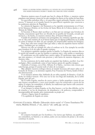426         DESDE LA MADRE-PATRIA ESPAÑOLA AL ESTADO DE LAS AUTONOMÍAS
            ANA MARÍA BADANELLI RUBIO Y MARÍA DEL MAR DEL POZO ANDRÉS


          Nuestras mujeres usan el tocado que luce la «dama de Elche», y nuestros cantos
      populares más famosos vienen de los que cantaban los íberos en las noches de luna llena.
          En guerrillas peleaban ellos y en guerrillas siguió peleando España contra los
      moros. Y famosos en el mundo fueron los guerrilleros españoles que vencieron a
      los poderosos ejércitos de Napoleón.
          La valentía de Sagunto y de Numancia se ha repetido recientemente en el Cuar-
      tel de Simancas (Gijón), en las breñas de Santa María de la Cabeza (Jaén), y en el
      Alcázar de Toledo.
          Si Guzmán el Bueno dejó sacrificar a su hijo por no entregar una fortaleza de
      España, exactamente igual hizo un Alcaide de un pueblo de Granada, cercado por
      moriscos, y ha hecho, en nuestros mismos días, el General Moscardó.
          Cuando los primitivos cristianos eran perseguidos, los cristianos españoles que die-
      ron su vida como mártires de su fe fueron tantos que en algunas poblaciones no se podía
      ni contar el número de ellos: así, por ejemplo, los innumerables mártires de Zaragoza.
          Pues, hace sólo unos cuantos años que miles y miles de españoles fueron martiri-
      zados y fusilados por ser católicos.
          Dieron con ello un ejemplo de valor al confesar su fe. Ese ejemplo ha servido
      para fortalecer la fe de todo el mundo cristiano.
          Los primeros españoles amaban mucho la familia. La España de nuestros días es
      la nación del mundo en que las familias se quieren más y más unidas se mantienen.
          El catolicismo nos dio unidad hace catorce siglos. El catolicismo sigue siendo lo
      que más amamos y el vínculo más precioso y más fuerte de nuestras empresas y de
      nuestras vidas.
          En los comienzos de la edad media un español, San Isidoro, escribió «Las Eti-
      mologías», libro considerado como el más famoso quizás de aquellos tiempos.
          Andando el tiempo, con el Rey Alfonso X el Sabio, «tuvimos más ciencia que
      toda Europa, porque él asumió todo el saber de su tiempo».
          Más adelante nuestros teólogos dieron al mundo lecciones del mejor saber en el
      Concilio de Trento; y un dominico español, Fray Francisco de Vitoria, fundó el Dere-
      cho Internacional.
          Y en nuestros mismos días, hablando de un sabio español, de Ramón y Cajal, ha
      dicho un médico francés: «Por esta vez la luz nos llega del mediodía, de la noble
      España, país del sol».
          De la noble España, muchos de cuyos cantos y bailes populares vienen de sus
      más lejanos ascendientes y cuyo recio pueblo vasco ha conservado a través de los
      siglos, el origen, las costumbres, el idioma, las tradiciones que fueron sello caracterís-
      tico de los primitivos españoles.
          Y así siempre la misma España, en los días buenos y en los días difíciles, en los
      de triunfos y en los de desgracias, de abundancia y de pobreza, comprendida o
      incomprendida del mundo; pero manteniendo su propio ser.
          «Genio y figura, hasta la sepultura».
          Y la sepultura de España no existe.


GOSÁLBEZ CELDRÁN, Alfredo: Educación cívico-social. 6.º Curso Enseñanza Pri-
  maria, Madrid, Doncel, 2.ª ed., 1969 [1.ª ed.: 1968], pp. 156-159.

                                             LA PATRIA
      La nación
          El conjunto formado por los hombres y las tierras que habitan, sus pueblos y
      sus costumbres, su historia y su cultura, junto con esa manera de pensar y de sentir,
      constituye la nación.

© EDICIONES UNIVERSIDAD DE SALAMANCA                                  Hist. educ., 27, 2008, pp. 397-432
 