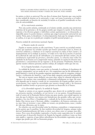 DESDE LA MADRE-PATRIA ESPAÑOLA AL ESTADO DE LAS AUTONOMÍAS                            429
            ANA MARÍA BADANELLI RUBIO Y MARÍA DEL MAR DEL POZO ANDRÉS


      los países, es decir es universal. Por eso dice el mismo José Antonio que «una nación
      es una unidad de destino en lo universal»; y que «así como la persona es el indivi-
      duo considerado en función de sociedad, la nación es el pueblo considerado en fun-
      ción de universalidad».
              d) La convivencia armónica
          Pero esta acción unitaria, continuada en el mismo sentido, necesita una convivencia
      armónica de las personas y de los grupos sociales que integran la nación. Si las diversas
      regiones o los diversos grupos o individuos actúan egoístamente y en desacuerdo, es
      imposible ejercer la acción intensa y continua que exige la proyección universal de una
      nación. Viene, pues, la decadencia y la descomposición, hasta que las energías reviven y
      se unifica, si es que no se pierde por completo el perfil nacional propio [...].

      Nuestra unidad de convivencia nacional, España
              a) Nuestro modo de convivir
          España es nuestra nación; en ella convivimos. Y para convivir en sociedad armóni-
      ca hay que mantener las virtudes sociales que hemos enumerado. Esto es, hemos de
      sentirnos solidarios y colaborar en la empresa nacional en orden al bien común y al
      mantenimiento de la unidad, la justicia y el orden en la vida de la nación; el ejercicio
      de la libertad de cada uno ha de subordinarse a la consecución del bien común y ha de
      autolimitarse respetando las personas y derechos ajenos. La relación entre todos los
      españoles ha de basarse en la comprensión mutua, teniendo en cuenta los diversos tem-
      peramentos y características de las regiones y de las personas. Finalmente, hemos de
      aportar nuestro esfuerzo personal, nuestro trabajo, de cualquier orden que éste sea.
              b) La España heredada y la proyectada
          La realidad de España, como una nación ya formada, la recibimos, la heredamos de
      nuestros antepasados, con un modo de ser y de comportarse que ha ido delineando su
      perfil histórico a través de las grandes empresas nacionales, como la conquista, cristiani-
      zación y civilización de América, y que le han dado categoría universal inconfundible.
          No está en nuestra mano deshacer esta gran obra, según la voluntad arbitraria de
      algunos o de muchos, sino consolidarla y mantenerla actualmente en vigor. De noso-
      tros depende que la esencia o modo de ser característico de España perdure, pero no
      arcaicamente, sino según las necesidades que nuestro tiempo pide; y de nosotros
      depende también formar un proyecto que permita su desarrollo en el futuro.
              c) La diversidad regional y la unidad de España
          España se asienta en un espacio geográfico que, dentro de su unidad de contor-
      no, presenta muchas variedades, en sus tierras y en sus gentes. Geográficamente,
      todo el centro de la Península Ibérica forma una gran meseta, cuya mitad superior es
      más alta que la inferior; esta meseta está limitada por dos grandes valles, que corres-
      ponden a los ríos Ebro y Guadalquivir, y rodeada de las tierras costeras, todo alre-
      dedor. Hay tierras secas y lluviosas, cálidas y templadas y de bruscos contrastes, esto
      es, muy frías en invierno y muy cálidas en verano, con producciones, casas y modos
      de vida muy diferentes, por lo tanto.
          En relación con esta diversidad están las distintas costumbres y temperamentos
      de las gentes que la pueblan. Se dan también diversidad de lenguas, aunque todas
      derivan fundamentalmente del latín; es decir, son afines entre sí, aunque sean dife-
      rentes. Pero estas diversidades regionales o locales están superadas por la unidad
      nacional que el desarrollo histórico de España ha logrado establecer como un bien
      más amplio y superior, al que deben subordinarse las diversidades regionales, sin que
      tengan que perder por ello su fisonomía propia.
© EDICIONES UNIVERSIDAD DE SALAMANCA                                   Hist. educ., 27, 2008, pp. 397-432
 