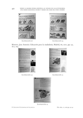 432         DESDE LA MADRE-PATRIA ESPAÑOLA AL ESTADO DE LAS AUTONOMÍAS
            ANA MARÍA BADANELLI RUBIO Y MARÍA DEL MAR DEL POZO ANDRÉS




               ILUSTRACIÓN 18                           ILUSTRACIÓN 19

MARINA, Jose Antonio: Educación para la ciudadanía, Madrid,         SM,   2007, pp. 141,
161 y 164.




               ILUSTRACIÓN 20                           ILUSTRACIÓN 21




                                       ILUSTRACIÓN 22
© EDICIONES UNIVERSIDAD DE SALAMANCA                         Hist. educ., 27, 2008, pp. 397-432
 