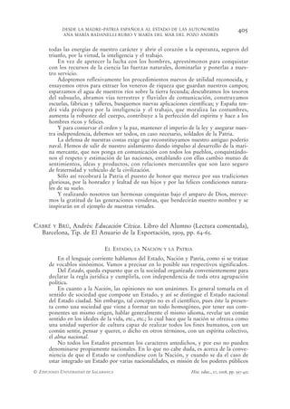 DESDE LA MADRE-PATRIA ESPAÑOLA AL ESTADO DE LAS AUTONOMÍAS                            405
            ANA MARÍA BADANELLI RUBIO Y MARÍA DEL MAR DEL POZO ANDRÉS


      todas las energías de nuestro carácter y abrir el corazón a la esperanza, seguros del
      triunfo, por la virtud, la inteligencia y el trabajo.
          En vez de apetecer la lucha con los hombres, aprestémonos para conquistar
      con los recursos de la ciencia las fuerzas naturales, dominarlas y ponerlas a nues-
      tro servicio.
          Adoptemos reflexivamente los procedimientos nuevos de utilidad reconocida, y
      ensayemos otros para extraer los veneros de riqueza que guardan nuestros campos;
      esparzamos el agua de nuestros ríos sobre la tierra fecunda; descubramos los tesoros
      del subsuelo, abramos vías terrestres y fluviales de comunicación, construyamos
      escuelas, fábricas y talleres, busquemos nuevas aplicaciones científicas; y España ten-
      drá vida próspera por la inteligencia y el trabajo, que moraliza las costumbres,
      aumenta la robustez del cuerpo, contribuye a la perfección del espíritu y hace a los
      hombres ricos y felices.
          Y para conservar el orden y la paz, mantener el imperio de la ley y asegurar nues-
      tra independencia, debemos ser todos, en caso necesario, soldados de la Patria.
          La defensa de nuestras costas exige que reconstituyamos nuestro antiguo poderío
      naval. Hemos de salir de nuestro aislamiento dando impulso al desarrollo de la mari-
      na mercante, que nos ponga en comunicación con todos los pueblos, conquistándo-
      nos el respeto y estimación de las naciones, entablando con ellas cambio mutuo de
      sentimientos, ideas y productos, con relaciones mercantiles que son lazo seguro
      de fraternidad y vehículo de la civilización.
          Sólo así recobrará la Patria el puesto de honor que merece por sus tradiciones
      gloriosas, por la honradez y lealtad de sus hijos y por las felices condiciones natura-
      les de su suelo.
          Y realizando nosotros tan hermosas conquistas bajo el amparo de Dios, merece-
      mos la gratitud de las generaciones venideras, que bendecirán nuestro nombre y se
      inspirarán en el ejemplo de nuestras virtudes.


CABRÉ Y BRÚ, Andrés: Educación Cívica. Libro del Alumno (Lectura comentada),
  Barcelona, Tip. de El Anuario de la Exportación, 1909, pp. 64-65.

                                EL ESTADO,   LA   NACIÓN   Y LA   PATRIA
          En el lenguaje corriente hablamos del Estado, Nación y Patria, como si se tratase
      de vocablos sinónimos. Vamos a precisar en lo posible sus respectivos significados.
          Del Estado, queda expuesto que es la sociedad organizada convenientemente para
      declarar la regla jurídica y cumplirla, con independencia de toda otra agrupación
      política.
          En cuanto a la Nación, las opiniones no son unánimes. Es general tomarla en el
      sentido de sociedad que compone un Estado, y así se distingue el Estado nacional
      del Estado ciudad. Sin embargo, tal concepto no es el científico, pues éste la presen-
      ta como una sociedad que viene a formar un todo homogéneo, por tener sus com-
      ponentes un mismo origen, hablar generalmente el mismo idioma, revelar un común
      sentido en los ideales de la vida, etc., etc.; lo cual hace que la nación se ofrezca como
      una unidad superior de cultura capaz de realizar todos los fines humanos, con un
      común sentir, pensar y querer, o dicho en otros términos, con un espíritu colectivo,
      el alma nacional.
          No todos los Estados presentan los caracteres antedichos, y por eso no pueden
      denominarse propiamente nacionales. En lo que no cabe duda, es acerca de la conve-
      niencia de que el Estado se confundiese con la Nación, y cuando se da el caso de
      estar integrado un Estado por varias nacionalidades, es misión de los poderes públicos
© EDICIONES UNIVERSIDAD DE SALAMANCA                                   Hist. educ., 27, 2008, pp. 397-432
 