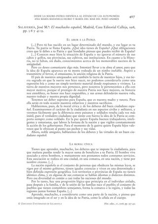 DESDE LA MADRE-PATRIA ESPAÑOLA AL ESTADO DE LAS AUTONOMÍAS                         407
            ANA MARÍA BADANELLI RUBIO Y MARÍA DEL MAR DEL POZO ANDRÉS


SALAVERRÍA, José M.ª: El muchacho español, Madrid, Casa Editorial Calleja, 1918,
   pp. 5-8 y 45-53.

                                       EL   AMOR A LA   PATRIA
          [...] Pero tú has nacido en un lugar determinado del mundo, y ese lugar es tu
      Patria. Tu patria se llama España. ¿Qué idea tienes de España? ¿Qué obligaciones
      crees que le debes a tu Patria y qué bondades piensas que puedes recibir de España?
          [...] Conoces muy bien la situación de España y no ignoras el número de sus
      cabos y golfos, sus provincias, sus cultivos, sus instituciones. En cuanto a la Histo-
      ria, no te faltan, sin duda, conocimientos acerca de los memorables sucesos de la
      antigüedad.
          Pero yo deseo comunicarte algo más. Intentaré llevar a tu alma el amor, para que
      la idea de España aparezca en tu mente rodeada de un nimbo inefable. Aspiro a
      transmitirte el fervor, el entusiasmo, la unción religiosa de la Patria.
          El país de nuestros antepasados será también la tierra de nuestros hijos, y esa tie-
      rra sagrada en que la suerte nos hizo nacer, no podemos considerarla como una
      expresión fría y como un simple territorio material donde respiramos y vivimos. La
      tierra de nuestros mayores nos pertenece, pero nosotros le pertenecemos a ella con
      mayor motivo, porque el prestigio de nuestra Patria nos hace mejores, su historia
      nos ennoblece, su honor nos hace respetables, y sus armas defenderán nuestra vida,
      nuestro trabajo y nuestra propia dignidad.
          Tenemos un deber supremo para España, que es nuestra madre y tutora. Para
      ella serán en toda ocasión nuestros esfuerzos y nuestros sacrificios.
          Hablaremos, pues, de la moral cívica y de los deberes del buen ciudadano espa-
      ñol. Examinaremos el carácter de la ciudadanía en sus aspectos civiles y militares, y
      veremos fácilmente que la diferencia entre paisanos y soldados resulta cada vez más
      inútil, pues el verdadero ciudadano que siente con fuerza la idea de la Patria se com-
      porta siempre como soldado. En la paz quiere España buenos trabajadores, inteli-
      gentes y entusiastas, que labren la fortuna de la nación y que vigilen constantemente
      la acción de los gobernantes. Para el momento de la guerra quiere España hijos vale-
      rosos que le ofrezcan al punto sus pechos y sus vidas.
          Ahora, noble amiguito, hablaremos de los deberes y las virtudes de un buen ciu-
      dadano español.

                                        LA   MORAL CÍVICA

          Tienes que aprender, muchacho, los deberes que te impone la ciudadanía, para
      que mañana puedas rendir la mayor suma de beneficios a tu Patria. El hombre vive
      asociado a otros hombres, y mutuamente nos prestamos todos constantes servicios.
      Esta asociación se realiza en una ciudad, en una comarca, en una nación, y tiene por
      nombre civismo. [...]
          La nación española es el conjunto de personas que obedecen las mismas leyes, se
      rigen por el mismo gobierno, tienen iguales creencias y viven en una determinada y
      bien definida expresión geográfica. Los territorios o provincias de España no tienen
      idéntico clima, y en algunas de sus comarcas se hablan idiomas o dialectos distintos.
      Pero esa diversidad es común a casi todas las naciones del mundo.
          Por lo tanto, hay una progresión lógica que principia en el individuo aislado,
      pasa después a la familia, y de la unión de las familias nace el pueblo; el conjunto de
      pueblos que tienen costumbres semejantes, forma la comarca o la región, y todas las
      regiones juntas forman España. [...]
          Aprende, muchacho, a considerarte como una parte de la nación, y piensa que
      estás integrado en el ser y en la idea de tu Patria, como la célula en el cuerpo.
© EDICIONES UNIVERSIDAD DE SALAMANCA                                Hist. educ., 27, 2008, pp. 397-432
 