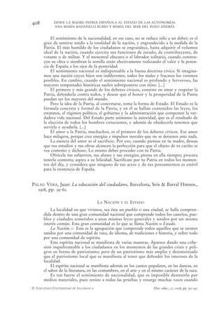 408         DESDE LA MADRE-PATRIA ESPAÑOLA AL ESTADO DE LAS AUTONOMÍAS
            ANA MARÍA BADANELLI RUBIO Y MARÍA DEL MAR DEL POZO ANDRÉS


          El sentimiento de la nacionalidad, en ese caso, no se reduce sólo a un deber; es el
      goce de sentirse unido a la totalidad de la nación, y engrandecido a la medida de la
      Patria. El más humilde de los ciudadanos se engrandece, hasta adquirir el volumen
      ideal de la nación, cuando ejercita sus funciones de jurado, de contribuyente, de
      votante o de militar. Y el menestral obscuro o el labrador solitario, cuando constru-
      yen su obra o siembran la semilla están efectivamente realizando el valor y la poten-
      cia de España a los ojos de la posteridad.
          El sentimiento nacional es indispensable a la buena doctrina cívica. Si imagina-
      mos una nación cuyos hijos son indiferentes, todos los males y fracasos los veremos
      posibles. En cambio, cuando el sentimiento nacional es profundo y fervoroso, las
      mayores tempestades históricas suelen sobreponerse con éxito. [...]
          El primero y más grande de los deberes cívicos, consiste en amar y respetar la
      Patria, defenderla contra todos, y desear que el honor y la prosperidad de la Patria
      puedan ser los mayores del mundo.
          Pero la idea de la Patria, al concretarse, toma la forma de Estado. El Estado es la
      fórmula concreta y formal de la Patria, y en él se hallan contenidos las leyes, los
      estatutos, el régimen político, el gobierno y la administración que componen la ver-
      dadera vida nacional. Del Estado parte asimismo la autoridad, que es el resultado de
      la elección de todos los hombres conscientes, y además de obedecerla tenemos que
      servirla y ayudarla. [...]
          El amor a la Patria, muchachos, es el primero de los deberes cívicos. Ese amor
      hace milagros, porque crea energías e impulsos morales que no se detienen ante nada.
          La esencia del amor es el sacrificio. Por eso, cuando piensas en tu madre, deseas
      que tus estudios y tus obras alcancen la perfección para que el objeto de tu cariño se
      vea contento y dichoso. Lo mismo debes proceder con tu Patria.
          Ofrécele tus esfuerzos, tus afanes y tus energías; piensa en ella siempre; procura
      tenerla contenta; aspira a su felicidad. Sacrifícate por tu Patria en todos los momen-
      tos del día, y considera que ninguno de tus actos y de tus pensamientos es estéril
      para la existencia de España.


PALAU VERA, Juan: La educación del ciudadano, Barcelona, Seix & Barral Hmnos.,
   1918, pp. 59-61.

                                       LA NACIÓN   Y EL   ESTADO
          La localidad en que vivimos, sea ésta un pueblo o una ciudad, se halla compren-
      dida dentro de una gran comunidad nacional que comprende todos los caseríos, pue-
      blos y ciudades sometidos a unas mismas leyes generales y unidos por un mismo
      interés común. Esta gran comunidad es lo que se llama Nación o Estado.
          La Nación.— Esta es la agrupación que comprende todos aquellos que se sienten
      unidos por una comunidad de raza, de idioma, de tradiciones e historia, y sobre todo
      por una comunidad de espíritu.
          Este espíritu nacional se manifiesta de varias maneras. Aparece dando una cohe-
      sión inquebrantable a los ciudadanos en los momentos de las grandes crisis y peli-
      gros en forma de patriotismo; pero de un patriotismo más amplio y desinteresado
      que el patriotismo local que se manifiesta al tener que defender los intereses de la
      localidad.
          El espíritu nacional se manifiesta además en los cantos populares, en las danzas, en
      el sabor de la literatura, en las costumbres, en el arte y en el mismo carácter de la raza.
          Es tan fuerte el sentimiento de nacionalidad, que es imposible destruirlo por
      medios materiales, pues resiste a todas las pruebas y resurge muchas veces cuando
© EDICIONES UNIVERSIDAD DE SALAMANCA                                   Hist. educ., 27, 2008, pp. 397-432
 