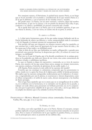 DESDE LA MADRE-PATRIA ESPAÑOLA AL ESTADO DE LAS AUTONOMÍAS                          411
            ANA MARÍA BADANELLI RUBIO Y MARÍA DEL MAR DEL POZO ANDRÉS


          Por semejante manera, el Patriotismo, la piedad hacia nuestra Patria, es un fuego
      que se ha de encender con el estudio y consideración de lo que nuestra Patria es y
      de lo que le debemos, y con el ejercicio de las virtudes cívicas y morales.
          No puede amar a su Patria, con un amor racional y virtuoso, digno del nombre
      de Patriotismo, el que no la conoce; y da un prueba de desamor hacia ella; el que,
      conforme a su cultura y posibilidad, no procura conocerla más a fondo.
          Ni se puede decir que ama a su Patria, que es un verdadero patriota, el que con
      sus vilezas la afrenta, y con sus vicios, en cuanto está de su parte, la arruina.


                                       EL   AMOR A LA   PATRIA
           [...] ¿Qué juicio formaremos, pues, de los que andan siempre hablando mal de su
      Patria; poniendo de relieve sus defectos y vicios; anteponiéndole todo lo extranjero
      y tal vez llegando al criminal extremo de avergonzarse de ella?
           Este pecado, del que, por desgracia, no estamos exentos todos los españoles, es
      por extremo feo; y suele nacer de ignorancia de lo que nuestra Patria ha sido, y de
      las causas que la han traído a su debilidad actual.
           ¿Qué se diría de un hijo, que habiéndose su madre enflaquecido y gastado para
      procurarle una posición honrosa; la despreciara por ello y le echara en rostro sus
      arrugas y su debilidad?
           Pues este es el caso de España, que si ha decaído actualmente de su antigua gran-
      deza no ha padecido este daño por efecto de sus vicios, sino como consecuencia de
      altísimas virtudes y nobilísimos sacrificios.
           Lo que en España es digno de reprensión y enmienda, no es vicio de nuestra
      Patria, sino nuestro: de los que somos hijos suyos, aunque no siempre merecemos,
      con nuestra conducta, el derecho de gloriarnos de tan noble madre. [...]
           ¡Oh España, Patria nuestra; la más noble de las naciones del mundo!
           Concibo que tus enemigos te calumnien; comprendo que los protestantes te
      odien, viendo en ti a quien fue brazo de la Iglesia para cohibir la herejía protestante.
      Me explico que las naciones enriquecidas modernamente por la industria y el comer-
      cio, o engrandecidas por una fe púnica, te escarnezcan y afecten despreciarte; como
      el villano enriquecido o el noble de nuevo cuño, afectan menospreciar a las familias
      de ilustre prosapia.
           Pero el que haya españoles que no te amen; que no se enorgullezcan de tu noble-
      za, ni se deleiten con tu hermosura; ni se estimulen con las glorias de tu pasado, a
      trabajar con todo ahínco para procurarte un brillante porvenir; eso no lo compren-
      do, sino por la ignorancia culpable de lo que eres y has sido, y de lo que debes ser
      si cumples los destinos que te ha señalado la divina Providencia.



FRANGANILLO Y MONGE, Manuel: Lecturas cívicas comentadas, Gerona, Dalmáu
  Carles, Pla, 1925, pp. 11-13 y 243-250.


                                       TU PATRIA,   TU CASA

         Tú sabes, con toda seguridad, lo que es la Patria. Sientes el concepto, aunque
      podrías explicarlo con poca propiedad y con las incorrecciones naturales en tus pocos
      años. Pero si tienes el sentimiento de lo que significa la palabra Patria, ya cuentas
      con lo principal para entrar en posesión de tan sublime idea.
© EDICIONES UNIVERSIDAD DE SALAMANCA                                Hist. educ., 27, 2008, pp. 397-432
 