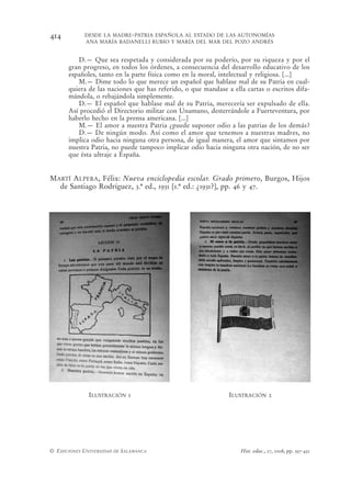 414         DESDE LA MADRE-PATRIA ESPAÑOLA AL ESTADO DE LAS AUTONOMÍAS
            ANA MARÍA BADANELLI RUBIO Y MARÍA DEL MAR DEL POZO ANDRÉS


         D.— Que sea respetada y considerada por su poderío, por su riqueza y por el
      gran progreso, en todos los órdenes, a consecuencia del desarrollo educativo de los
      españoles, tanto en la parte física como en la moral, intelectual y religiosa. [...]
         M.— Dime todo lo que merece un español que hablase mal de su Patria en cual-
      quiera de las naciones que has referido, o que mandase a ella cartas o escritos difa-
      mándola, o rebajándola simplemente.
         D.— El español que hablase mal de su Patria, merecería ser expulsado de ella.
      Así procedió el Directorio militar con Unamuno, desterrándole a Fuerteventura, por
      haberlo hecho en la prensa americana. [...]
         M.— El amor a nuestra Patria ¿puede suponer odio a las patrias de los demás?
         D.— De ningún modo. Así como el amor que tenemos a nuestras madres, no
      implica odio hacia ninguna otra persona, de igual manera, el amor que sintamos por
      nuestra Patria, no puede tampoco implicar odio hacia ninguna otra nación, de no ser
      que ésta ultraje a España.


MARTÍ ALPERA, Félix: Nueva enciclopedia escolar. Grado primero, Burgos, Hijos
  de Santiago Rodríguez, 3.ª ed., 1931 [1.ª ed.: ¿1931?], pp. 46 y 47.




              ILUSTRACIÓN 1                                   ILUSTRACIÓN 2




© EDICIONES UNIVERSIDAD DE SALAMANCA                              Hist. educ., 27, 2008, pp. 397-432
 