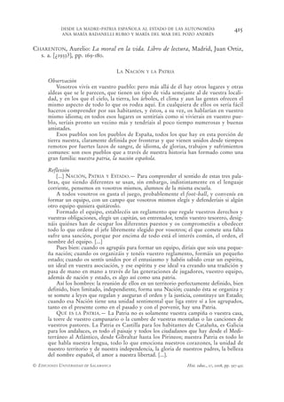 DESDE LA MADRE-PATRIA ESPAÑOLA AL ESTADO DE LAS AUTONOMÍAS                          415
            ANA MARÍA BADANELLI RUBIO Y MARÍA DEL MAR DEL POZO ANDRÉS


CHARENTON, Aurelio: La moral en la vida. Libro de lectura, Madrid, Juan Ortiz,
  s. a. [¿1933?], pp. 169-180.

                                       LA NACIÓN   Y LA   PATRIA
      Observación
          Vosotros vivís en vuestro pueblo: pero más allá de él hay otros lugares y otras
      aldeas que se le parecen, que tienen un tipo de vida semejante al de vuestra locali-
      dad, y en los que el cielo, la tierra, los árboles, el clima y aun las gentes ofrecen el
      mismo aspecto de todo lo que os rodea aquí. En cualquiera de ellos os sería fácil
      haceros comprender por sus habitantes, y éstos, a su vez, os hablarían en vuestro
      mismo idioma; en todos esos lugares os sentiríais como si vivierais en vuestro pue-
      blo, seríais pronto un vecino más y tendríais al poco tiempo numerosas y buenas
      amistades.
          Esos pueblos son los pueblos de España, todos los que hay en esta porción de
      tierra nuestra, claramente definida por fronteras y que vienen unidos desde tiempos
      remotos por fuertes lazos de sangre, de idioma, de glorias, trabajos y sufrimientos
      comunes: son esos pueblos que a través de nuestra historia han formado como una
      gran familia: nuestra patria, la nación española.

      Reflexión
          [...] NACIÓN, PATRIA Y ESTADO.— Para comprender el sentido de estas tres pala-
      bras, que siendo diferentes se usan, sin embargo, indistintamente en el lenguaje
      corriente, pensemos en vosotros mismos, alumnos de la misma escuela.
          A todos vosotros os gusta el juego, probablemente el foot-ball, y convenís en
      formar un equipo, con un campo que vosotros mismos elegís y defenderíais si algún
      otro equipo quisiera quitároslo.
          Formado el equipo, establecéis un reglamento que regule vuestros derechos y
      vuestras obligaciones, elegís un capitán, un entrenador, tenéis vuestro tesorero, desig-
      náis quiénes han de ocupar los diferentes puestos y os comprometéis a obedecer
      todo lo que ordene el jefe libremente elegido por vosotros; el que comete una falta
      sufre una sanción, porque por encima de todo está el interés común, el orden, el
      nombre del equipo. [...]
          Pues bien: cuando os agrupáis para formar un equipo, diríais que sois una peque-
      ña nación; cuando os organizáis y tenéis vuestro reglamento, formáis un pequeño
      estado; cuando os sentís unidos por el entusiasmo y habéis sabido crear un espíritu,
      un ideal en vuestra asociación, y ese espíritu y ese ideal va creando una tradición y
      pasa de mano en mano a través de las generaciones de jugadores, vuestro equipo,
      además de nación y estado, es algo así como una patria.
          Así los hombres: la reunión de ellos en un territorio perfectamente definido, bien
      definido, bien limitado, independiente, forma una Nación; cuando ésta se organiza y
      se somete a leyes que regulan y aseguran el orden y la justicia, constituye un Estado;
      cuando esa Nación tiene una unidad sentimental que liga entre sí a los agrupados,
      tanto en el presente como en el pasado y con el porvenir, hay una Patria.
          QUÉ ES LA PATRIA.— La Patria no es solamente vuestra campiña o vuestra casa,
      la torre de vuestro campanario o la cumbre de vuestras montañas o las canciones de
      vuestros pastores. La Patria es Castilla para los habitantes de Cataluña, es Galicia
      para los andaluces, es todo el paisaje y todos los ciudadanos que hay desde el Medi-
      terráneo al Atlántico, desde Gibraltar hasta los Pirineos; nuestra Patria es todo lo
      que habla nuestra lengua, todo lo que emociona nuestros corazones, la unidad de
      nuestro territorio y de nuestra independencia, la gloria de nuestros padres, la belleza
      del nombre español, el amor a nuestra libertad. [...].
© EDICIONES UNIVERSIDAD DE SALAMANCA                                Hist. educ., 27, 2008, pp. 397-432
 