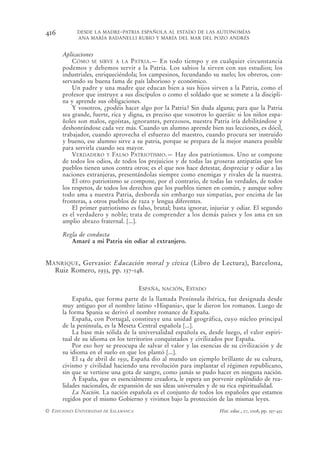 416         DESDE LA MADRE-PATRIA ESPAÑOLA AL ESTADO DE LAS AUTONOMÍAS
            ANA MARÍA BADANELLI RUBIO Y MARÍA DEL MAR DEL POZO ANDRÉS


      Aplicaciones
          CÓMO SE SIRVE A LA PATRIA.— En todo tiempo y en cualquier circunstancia
      podemos y debemos servir a la Patria. Los sabios la sirven con sus estudios; los
      industriales, enriqueciéndola; los campesinos, fecundando su suelo; los obreros, con-
      servando su buena fama de país laborioso y económico.
          Un padre y una madre que educan bien a sus hijos sirven a la Patria, como el
      profesor que instruye a sus discípulos o como el soldado que se somete a la discipli-
      na y aprende sus obligaciones.
          Y vosotros, ¿podéis hacer algo por la Patria? Sin duda alguna; para que la Patria
      sea grande, fuerte, rica y digna, es preciso que vosotros lo queráis: si los niños espa-
      ñoles son malos, egoístas, ignorantes, perezosos, nuestra Patria iría debilitándose y
      deshonrándose cada vez más. Cuando un alumno aprende bien sus lecciones, es dócil,
      trabajador, cuando aprovecha el esfuerzo del maestro, cuando procura ser instruido
      y bueno, ese alumno sirve a su patria, porque se prepara de la mejor manera posible
      para servirla cuando sea mayor.
          VERDADERO Y FALSO PATRIOTISMO.— Hay dos patriotismos. Uno se compone
      de todos los odios, de todos los prejuicios y de todas las groseras antipatías que los
      pueblos tienen unos contra otros; es el que nos hace detestar, despreciar y odiar a las
      naciones extranjeras, presentándolas siempre como enemigas y rivales de la nuestra.
          El otro patriotismo se compone, por el contrario, de todas las verdades, de todos
      los respetos, de todos los derechos que los pueblos tienen en común, y aunque sobre
      todo ama a nuestra Patria, desborda sin embargo sus simpatías, por encima de las
      fronteras, a otros pueblos de raza y lengua diferentes.
          El primer patriotismo es falso, brutal; basta ignorar, injuriar y odiar. El segundo
      es el verdadero y noble; trata de comprender a los demás países y los ama en un
      amplio abrazo fraternal. [...].

      Regla de conducta
         Amaré a mi Patria sin odiar al extranjero.


MANRIQUE, Gervasio: Educación moral y cívica (Libro de Lectura), Barcelona,
  Ruiz Romero, 1933, pp. 137-148.

                                       ESPAÑA,   NACIÓN,   ESTADO
          España, que forma parte de la llamada Península ibérica, fue designada desde
      muy antiguo por el nombre latino «Hispania», que le dieron los romanos. Luego de
      la forma Spania se derivó el nombre romance de España.
          España, con Portugal, constituye una unidad geográfica, cuyo núcleo principal
      de la península, es la Meseta Central española [...].
          La base más sólida de la universalidad española es, desde luego, el valor espiri-
      tual de su idioma en los territorios conquistados y civilizados por España.
          Por eso hoy se preocupa de salvar el valor y las esencias de su civilización y de
      su idioma en el suelo en que los plantó [...].
          El 14 de abril de 1931, España dio al mundo un ejemplo brillante de su cultura,
      civismo y civilidad haciendo una revolución para implantar el régimen republicano,
      sin que se vertiese una gota de sangre, como jamás se pudo hacer en ninguna nación.
          A España, que es esencialmente creadora, le espera un porvenir espléndido de rea-
      lidades nacionales, de expansión de sus ideas universales y de su rica espiritualidad.
          La Nación. La nación española es el conjunto de todos los españoles que estamos
      regidos por el mismo Gobierno y vivimos bajo la protección de las mismas leyes.
© EDICIONES UNIVERSIDAD DE SALAMANCA                                Hist. educ., 27, 2008, pp. 397-432
 