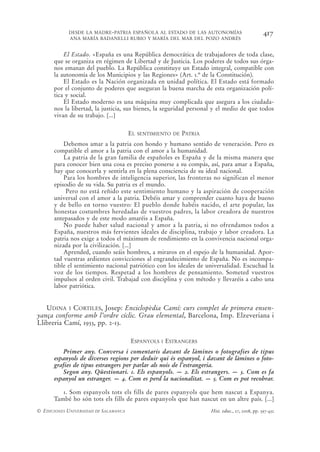 DESDE LA MADRE-PATRIA ESPAÑOLA AL ESTADO DE LAS AUTONOMÍAS                            417
            ANA MARÍA BADANELLI RUBIO Y MARÍA DEL MAR DEL POZO ANDRÉS


          El Estado. «España es una República democrática de trabajadores de toda clase,
      que se organiza en régimen de Libertad y de Justicia. Los poderes de todos sus órga-
      nos emanan del pueblo. La República constituye un Estado integral, compatible con
      la autonomía de los Municipios y las Regiones» (Art. 1.º de la Constitución).
          El Estado es la Nación organizada en unidad política. El Estado está formado
      por el conjunto de poderes que aseguran la buena marcha de esta organización polí-
      tica y social.
          El Estado moderno es una máquina muy complicada que asegura a los ciudada-
      nos la libertad, la justicia, sus bienes, la seguridad personal y el medio de que todos
      vivan de su trabajo. [...]


                                       EL   SENTIMIENTO DE   PATRIA
          Debemos amar a la patria con hondo y humano sentido de veneración. Pero es
      compatible el amor a la patria con el amor a la humanidad.
          La patria de la gran familia de españoles es España y de la misma manera que
      para conocer bien una cosa es preciso ponerse a su compás, así, para amar a España,
      hay que conocerla y sentirla en la plena consciencia de su ideal nacional.
          Para los hombres de inteligencia superior, las fronteras no significan el menor
      episodio de su vida. Su patria es el mundo.
           Pero no está reñido este sentimiento humano y la aspiración de cooperación
      universal con el amor a la patria. Debéis amar y comprender cuanto haya de bueno
      y de bello en torno vuestro: El pueblo donde habéis nacido, el arte popular, las
      honestas costumbres heredadas de vuestros padres, la labor creadora de nuestros
      antepasados y de este modo amaréis a España.
          No puede haber salud nacional y amor a la patria, si no ofrendamos todos a
      España, nuestros más fervientes ideales de disciplina, trabajo y labor creadora. La
      patria nos exige a todos el máximum de rendimiento en la convivencia nacional orga-
      nizada por la civilización. [...]
          Aprended, cuando seáis hombres, a miraros en el espejo de la humanidad. Apor-
      tad vuestras ardientes convicciones al engrandecimiento de España. No es incompa-
      tible el sentimiento nacional patriótico con los ideales de universalidad. Escuchad la
      voz de los tiempos. Respetad a los hombres de pensamiento. Someted vuestros
      impulsos al orden civil. Trabajad con disciplina y con método y llevaréis a cabo una
      labor patriótica.


   UDINA I CORTILES, Josep: Enciclopèdia Camí: curs complet de primera ensen-
yança conforme amb l’ordre cíclic. Grau elemental, Barcelona, Imp. Elzeveriana i
Llibreria Camí, 1933, pp. 2-13.

                                       ESPANYOLS I ESTRANGERS
          Primer any. Conversa i comentaris davant de làmines o fotografies de tipus
      espanyols de diverses regions per deduir qui és espanyol, i davant de làmines o foto-
      grafies de tipus estrangers per parlar als nois de l’estrangeria.
          Segon any. Qüestionari. 1. Els espanyols. — 2. Els estrangers. — 3. Com es fa
      espanyol un estranger. — 4. Com es perd la nacionalitat. — 5. Com es pot recobrar.

         1. Som espanyols tots els fills de pares espanyols que hem nascut a Espanya.
      També ho són tots els fills de pares espanyols que han nascut en un altre país. [...]
© EDICIONES UNIVERSIDAD DE SALAMANCA                                  Hist. educ., 27, 2008, pp. 397-432
 