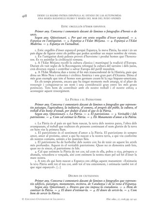 418         DESDE LA MADRE-PATRIA ESPAÑOLA AL ESTADO DE LAS AUTONOMÍAS
            ANA MARÍA BADANELLI RUBIO Y MARÍA DEL MAR DEL POZO ANDRÉS


                                 ESTIC   ORGULLÓS D’ÉSSER ESPANYOL

          Primer any. Conversa i comentaris davant de làmines o fotografies d’herois o de
      savis.
          Segon any. Qüestionari. 1. Per què em sento orgullós d’ésser espanyol. — 2.
      Espanya en l’antiguitat. — 3. Espanya a l’Edat Mitjana. — 4. Espanya a l’Edat
      Moderna. — 5. Espanya en l’actualitat.

          1. Estic orgullós d’ésser espanyol perquè Espanya, la meva Pàtria, ha estat i és un
      país digne de figurar entre els pobles que poden acreditar un major nombre de virtuts.
          2. En l’antiguitat donà paleses proves d’heroisme i produí homes que l’honora-
      ren. Es va assimilar la civilització romana.
          3. A l’Edat Mitjana recollí la cultura clàssica i mantingué la tradició d’Europa.
      Durant els vuit segles de la Reconquesta refongué la cultura del sarraïns i dels jueus,
      creà diversos regnes i contribuí a salvar Europa del perill musulmà.
          4. A l’Edat Moderna dun a terme el fet més transcendental de la Història, puix que
      dóna un Món Nou i colonitza i civilitza Amèrica i una gran part d’Oceania. Dóna el
      més gran exemple que tots el homes som germans creant-hi la raça hispano-americana.
          En els temps presents, encara que ha tingut moments molt amargs, té el plaer de
      ressorgir i conquistar-se un nom i una consideració gran entre les més grans
      potències. Tots hem de contribuir amb els nostre treball i el nostre esforç a
      aconseguir aquest ressorgiment.

                                       LA PÀTRIA   I EL   PATRIOTISME
          Primer any. Conversa i comentaris davant de làmines o fotografies que represen-
      tin paisatges, l’agricultura, la indústria, el comerç, el progrés del poble, la cultura, el
      treball d’un home d’estudi, per deduir d’això el que és la Pàtria.
          Segon any. Qüestionari. 1. La Pàtria. — 2. El patriotisme. — 3. Veritable i fals
      patriotisme. — 4. Com cal estimar la Pàtria. — 5. Els Manaments d’amor a la Pàtria.

          1. La Pàtria és el país en què hem nascut, la terra dels nostres pares, l’obra dels
      avantpassats, el treball que realitzen els presents continuant el nom gloriós de la terra
      on hem vist la primera llum.
          2. El patriotisme és el sentiment d’amor a la Pàtria. El patriotisme és sempre
      amor, amor al proïsme, amor a qui ha nascut a la nostra terra, a qui viu conforme
      als nostres costums, sotmès a les mateixes lleis.
          3. El patriotisme ha de borbollar dels nostre cor; ha de tenir en aquest les arrels
      més profundes. Aquest és el veritable patriotisme. Quan no es demostra amb fets,
      quan no és sincer, el patriotisme és fals.
          4. Cal que estimem la Pàtria de tot cor, tal com és ella, pobra o rica, pròspera o
      abatuda, vencedora o vençuda, així com estimem la nostra mare pel sol fet d’ésser la
      mare nostra.
          5. A tots els qui hem nascut a Espanya ens obliga aquest manament: «Estimaràs
      la teva Pàtria amb tot el teu cor, amb tot el teu enteniment, i estimaràs també tot el
      que sigui espanyol». [...]

                                         DEURES    DE CIUTADANIA

          Primer any. Conversa i comentaris davant de làmines o fotografies que represen-
      tin edificis, paisatges, monuments, etcètera, de Catalunya i de la resta d’Espanya.
          Segon any. Qüestionari. 1. Deures que ens imposa la ciutadania. — 2. Hem de
      conèixer la Pàtria. — 3. El deure d’estimar-la. — 4. El deure de servir-la. — 5. Com
      hem de servir la Pàtria.
© EDICIONES UNIVERSIDAD DE SALAMANCA                                    Hist. educ., 27, 2008, pp. 397-432
 