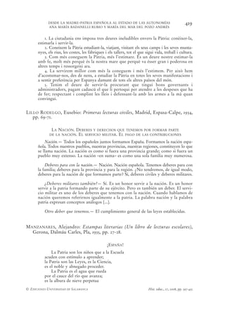 DESDE LA MADRE-PATRIA ESPAÑOLA AL ESTADO DE LAS AUTONOMÍAS                                  419
            ANA MARÍA BADANELLI RUBIO Y MARÍA DEL MAR DEL POZO ANDRÉS


          1. La ciutadania ens imposa tres deures ineludibles envers la Pàtria: conèixer-la,
      estimarla i servir-la.
          2. Coneixem la Pàtria estudiant-la, viatjant, visitant els seus camps i les seves munta-
      nyes, els rius, les costes, les fàbriques i els tallers, tot el que sigui vida, treball i cultura.
          3. Com més coneguem la Pàtria, més l’estimare. És un deure nostre estimar-la
      amb fe, molt més perquè és la nostra mare que perquè va ésser gran i poderosa en
      altres temps i ressorgeixi ara.
          4. La servirem millor com més la coneguem i més l’estimem. Per això hem
      d’acostumar-nos, des de nens, a estudiar la Pàtria en totes les seves manifestacions i
      a sentir preferència per Espanya damunt de tots els altres països del món.
          5. Tenim el deure de servir-la procurant que tingui bons governants i
      administradors, pagant cadascú el que li pertoqui per atendre a les despeses que ha
      de fer; respectant i complint les lleis i defensant-la amb les armes a la mà quan
      convingui.


LILLO RODELGO, Eusebio: Primeras lecturas civiles, Madrid, Espasa-Calpe, 1934,
   pp. 69-71.

              LA NACIÓN. DEBERES Y DERECHOS QUE TENEMOS POR FORMAR PARTE
             DE LA NACIÓN. EL SERVICIO MILITAR. EL PAGO DE LAS CONTRIBUCIONES

          Nación.— Todos los españoles juntos formamos España. Formamos la nación espa-
      ñola. Todos nuestros pueblos, nuestras provincias, nuestras regiones, constituyen lo que
      se llama nación. La nación es como si fuera una provincia grande; como si fuera un
      pueblo muy extenso. La nación –en suma– es como una sola familia muy numerosa.

          Deberes para con la nación.— Nación. Nación española. Tenemos deberes para con
      la familia; deberes para la provincia y para la región. ¿No tendremos, de igual modo,
      deberes para la nación de que formamos parte? Sí, deberes civiles y deberes militares.

          ¿Deberes militares también?— Sí. Es un honor servir a la nación. Es un honor
      servir a la patria formando parte de su ejército. Pero es también un deber. El servi-
      cio militar es uno de los deberes que tenemos con la nación. Cuando hablamos de
      nación queremos referirnos igualmente a la patria. La palabra nación y la palabra
      patria expresan conceptos análogos [...].

          Otro deber que tenemos.— El cumplimiento general de las leyes establecidas.


MANZANARES, Alejandro: Estampas literarias (Un libro de lecturas escolares),
  Gerona, Dalmáu Carles, Pla, 1935, pp. 27-28.

                                                 ¡ESPAÑA!
              La Patria son los niños que a la Escuela
          acuden con estímulo a aprender;
          la Patria son las Leyes, es la Ciencia,
          es el noble y abnegado proceder.
              La Patria es el agua que rueda
          por el cauce del río que avanza;
          es la albura de nieve perpetua
© EDICIONES UNIVERSIDAD DE SALAMANCA                                        Hist. educ., 27, 2008, pp. 397-432
 