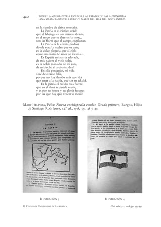 420         DESDE LA MADRE-PATRIA ESPAÑOLA AL ESTADO DE LAS AUTONOMÍAS
            ANA MARÍA BADANELLI RUBIO Y MARÍA DEL MAR DEL POZO ANDRÉS


          en la cumbre de altiva montaña.
              La Patria es el rústico arado
          que el labriego en sus manos abraza;
          es el surco que se abre en la tierra,
          son las flores que el campo engalanan.
              La Patria es la ermita piadosa
          donde reza la madre que os ama;
          es la dulce plegaria que al cielo
          como un canto de amor se levanta...
              Es España mi patria adorada,
          de mis padres el viejo solar,
          es la noble mansión de mi raza,
          de mi pecho el ardiente ideal.
              En ella pensando, mi vida
          veré deslizarse feliz,
          porque no hay ilusión más querida
          que amar a la patria, que ser su adalid.
              Es la patria el cariño más fuerte
          que en el alma se puede sentir,
          y es por su honra y su gloria futuras
          por las que hay que vencer o morir.


MARTÍ ALPERA, Félix: Nueva enciclopedia escolar. Grado primero, Burgos, Hijos
  de Santiago Rodríguez, 14.ª ed., 1938, pp. 48 y 49.




             ILUSTRACIÓN 3                              ILUSTRACIÓN 4

© EDICIONES UNIVERSIDAD DE SALAMANCA                       Hist. educ., 27, 2008, pp. 397-432
 