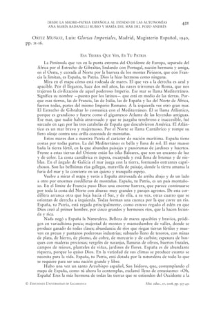 DESDE LA MADRE-PATRIA ESPAÑOLA AL ESTADO DE LAS AUTONOMÍAS                           421
            ANA MARÍA BADANELLI RUBIO Y MARÍA DEL MAR DEL POZO ANDRÉS


   ORTIZ MUÑOZ, Luis: Glorias Imperiales, Madrid, Magisterio Español, 1940,
pp. 11-16.

                                ESA TIERRA QUE VES, ES TU PATRIA
          La Península que ves en la punta extrema del Occidente de Europa, separada del
      África por el Estrecho de Gibraltar, lindando con Portugal, nación hermana y amiga,
      en el Oeste, y cerrada al Norte por la barrera de los montes Pirineos, que con Fran-
      cia la limitan, es España, tu Patria. Dios la hizo hermosa como ninguna.
          Mira en el mapa cómo está rodeada de mares. El que ves a la derecha es azul y
      apacible. Por él llegaron, hace dos mil años, las naves trirremes de Roma, que nos
      trajeron la civilización de aquel poderoso Imperio. Ese mar se llama Mediterráneo.
      Significa su nombre —puesto por los latinos— que está en medio de las tierras. Por-
      que esas tierras, las de Francia, las de Italia, las de España y las del Norte de África,
      fueron todas, partes del mismo Imperio Romano. A la izquierda ves otro gran mar.
      El Estrecho de Gibraltar lo comunica con el Mediterráneo. Él se llama Atlántico,
      porque es grandioso y fuerte como el gigantesco Atlante de las leyendas antiguas.
      Ese mar, que nadie había atravesado y que se juzgaba tenebroso e inaccesible, fué
      surcado en 1492 por las tres carabelas de España que descubrieron América. El Atlán-
      tico es un mar bravo y majestuoso. Por el Norte se llama Cantábrico y rompe su
      fiero oleaje contra una orilla coronada de montañas.
          Estos mares dan a nuestra Patria el carácter de nación marítima. España tiene
      costas por todas partes. La del Mediterráneo es bella y llena de sol. El mar manso
      baña la tierra fértil, en la que abundan paisajes y panoramas de jardines y huertos.
      Frente a estas tierras del Oriente están las islas Baleares, que son un encanto de luz
      y de color. La costa cantábrica es áspera, escarpada y está llena de brumas y de nie-
      blas. En el ángulo de Galicia el mar juega con la tierra, formando entrantes capri-
      chosos. Son las bellísimas rías gallegas, maravilla de paisaje, donde la tierra amansa la
      furia del mar y lo convierte en un quieto y tranquilo espejo.
          Vuelve a mirar el mapa y verás a España atravesada de arriba abajo y de un lado
      a otro por enormes cordilleras de montañas. España, tu Patria, es un país montaño-
      so. En el límite de Francia puso Dios una enorme barrera, que parece continuarse
      por toda la costa del Norte con alturas: muy grandes y parajes agrestes. De esta cor-
      dillera arranca otra que baja hacia el Sur, y de ella, a su vez, otras cuatro que se
      orientan de derecha a izquierda. Todas forman una cuenca por la que corre un río.
      España, tu Patria, está regada principalmente, como estuvo regado el edén en que
      Dios creó al primer hombre, por cinco grandes y hermosos ríos, que la hacen fecun-
      da y rica.
          Nada negó a España la Naturaleza. Belleza de mares apacibles y bravíos, pródi-
      gos en variadísima pesca; majestad de montes y mansedumbre de valles, donde se
      produce ganado de todas clases; abundancia de ríos que riegan tierras fértiles y mue-
      ven en presas y pantanos poderosas industrias; subsuelo lleno de tesoros, con minas
      de plata, de hierro, de plomo, de cobre, de mercurio y de carbón; espesura de bos-
      ques con maderas preciosas; vergeles de naranjas, llanuras de olivos, huertos frutales,
      campos de mieses, planteles de viñas, jardines de flores. España es de abundante
      riqueza, porque lo quiso Dios. En la variedad de sus climas se produce cuanto se
      necesita para la vida. España, tu Patria, está dotada por la naturaleza de todo lo que
      se requiere para ser una nación grande y libre.
          Hubo una vez un santo Arzobispo español, San Isidoro, que, contemplando el
      mapa de España, como tú ahora lo contemplas, exclamó lleno de entusiasmo: «Oh,
      España! Eres la más hermosa de todas las tierras que se extienden del Occidente a la
© EDICIONES UNIVERSIDAD DE SALAMANCA                                 Hist. educ., 27, 2008, pp. 397-432
 