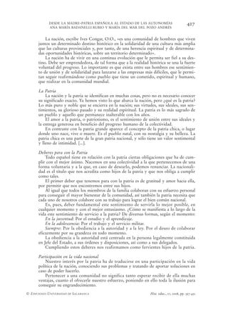 DESDE LA MADRE-PATRIA ESPAÑOLA AL ESTADO DE LAS AUTONOMÍAS                         427
            ANA MARÍA BADANELLI RUBIO Y MARÍA DEL MAR DEL POZO ANDRÉS


          La nación, escribe Ives Congar, O.O., «es una comunidad de hombres que viven
      juntos un determinado destino histórico en la solidaridad de una cultura más amplia
      que las culturas provinciales y, por tanto, de una herencia espiritual y de determina-
      das oportunidades históricas, sobre un territorio determinado».
          La nación ha de vivir en una continua evolución que le permita ser fiel a su des-
      tino. Debe ser emprendedora, de tal forma que a la realidad histórica se una la fuerte
      voluntad del progreso. Lo importante es que exista entre sus hombres ese sentimien-
      to de unión y de solidaridad para lanzarse a las empresas más difíciles, que le permi-
      tan seguir reafirmándose como pueblo que tiene un cometido, espiritual y humano,
      que realizar en la comunidad mundial.

      La Patria
          La nación y la patria se identifican en muchas cosas, pero no es necesario conocer
      su significado exacto. Ya hemos visto lo que abarca la nación, pero ¿qué es la patria?
      Lo más puro y noble que se encierra en la nación; sus virtudes, sus ideales, sus sen-
      timientos, su glorioso pasado y su realidad espiritual. La patria es lo más sagrado de
      un pueblo y aquello que permanece inalterable con los años.
          El amor a la patria, o patriotismo, es el sentimiento de unión entre sus ideales y
      la entrega generosa en beneficio del progreso humano de la colectividad.
          En contraste con la patria grande aparece el concepto de la patria chica, o lugar
      donde uno nace, vive o muere. Es el pueblo natal, con su nostalgia y su belleza. La
      patria chica es una parte de la gran patria nacional, y sólo tiene un valor sentimental
      y lleno de intimidad. [...].

      Deberes para con la Patria
          Todo español tiene en relación con la patria ciertas obligaciones que ha de cum-
      plir con el mejor ánimo. Nacemos en una colectividad a la que pertenecemos de una
      forma voluntaria y a la que, en caso de desearlo, podemos renunciar. La nacionali-
      dad es el título que nos acredita como hijos de la patria y que nos obliga a cumplir
      como tales.
          El primer deber que tenemos para con la patria es de gratitud y amor hacia ella,
      por permitir que nos encontremos entre sus hijos.
          Al igual que todos los miembros de la familia colaboran con su esfuerzo personal
      para conseguir el mayor bienestar de la comunidad, así también la patria necesita que
      cada uno de nosotros colabore con su trabajo para lograr el bien común nacional.
          Es, pues, deber fundamental este sentimiento de servirla lo mejor posible, en
      cualquier momento y con el mejor entusiasmo. ¿Cómo se manifiesta a lo largo de la
      vida este sentimiento de servicio a la patria? De diversas formas, según el momento:
          En la juventud: Por el estudio y el aprendizaje.
          En la adolescencia: Por el trabajo y el servicio militar.
          Siempre: Por la obediencia a la autoridad y a la ley. Por el deseo de colaborar
      eficazmente por su grandeza en todo momento.
          La obediencia a la autoridad está centrada en la persona legalmente constituida
      en Jefe del Estado, a sus órdenes y disposiciones, así como a sus delegados.
          Cumpliendo estos deberes nos reafirmamos como fervientes hijos de la patria.

      Participación en la vida nacional
          Nuestro interés por la patria ha de traducirse en una participación en la vida
      política de la nación, conociendo sus problemas y tratando de aportar soluciones en
      caso de poder hacerlo.
          Pertenecer a una comunidad no significa tanto esperar recibir de ella muchas
      ventajas, cuanto el ofrecerle nuestro esfuerzo, poniendo en ello toda la ilusión para
      conseguir su engrandecimiento.
© EDICIONES UNIVERSIDAD DE SALAMANCA                                Hist. educ., 27, 2008, pp. 397-432
 