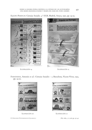 DESDE LA MADRE-PATRIA ESPAÑOLA AL ESTADO DE LAS AUTONOMÍAS                 431
            ANA MARÍA BADANELLI RUBIO Y MARÍA DEL MAR DEL POZO ANDRÉS


EQUIPO PERIPLOS: Ciencias Sociales. 4.º EGB, Madrid, Anaya, 1990, pp. 94-95.




             ILUSTRACIÓN 14                            ILUSTRACIÓN 15



FERNÁNDEZ, Antonio et al.: Ciencias Sociales - 7, Barcelona, Vicens-Vives, 1993,
  pp. 94-95.




               ILUSTRACIÓN 16                         ILUSTRACIÓN 17

© EDICIONES UNIVERSIDAD DE SALAMANCA                       Hist. educ., 27, 2008, pp. 397-432
 