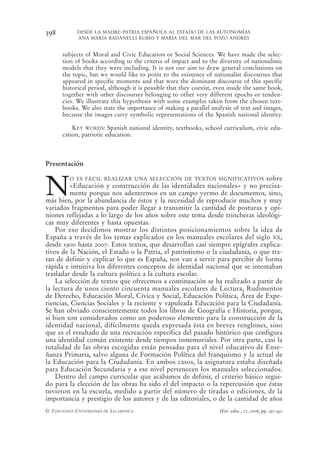 398         DESDE LA MADRE-PATRIA ESPAÑOLA AL ESTADO DE LAS AUTONOMÍAS
            ANA MARÍA BADANELLI RUBIO Y MARÍA DEL MAR DEL POZO ANDRÉS


      subjects of Moral and Civic Education or Social Sciences. We have made the selec-
      tion of books according to the criteria of impact and to the diversity of nationalistic
      models that they were including. It is not our aim to draw general conclusions on
      the topic, but we would like to point to the existence of nationalist discourses that
      appeared in specific moments and that were the dominant discourse of this specific
      historical period, although it is possible that they coexist, even inside the same book,
      together with other discourses belonging to other very different epochs or tenden-
      cies. We illustrate this hypothesis with some examples taken from the chosen text-
      books. We also state the importance of making a parallel analysis of text and images,
      because the images carry symbolic representations of the Spanish national identity.

          KEY WORDS: Spanish national identity, textbooks, school curriculum, civic edu-
      cation, patriotic education.



Presentación



N
         O ES FÁCIL REALIZAR UNA SELECCIÓN DE TEXTOS SIGNIFICATIVOS             sobre
         «Educación y construcción de las identidades nacionales» y no precisa-
         mente porque nos adentremos en un campo yermo de documentos, sino,
más bien, por la abundancia de éstos y la necesidad de reproducir muchos y muy
variados fragmentos para poder llegar a transmitir la cantidad de posturas y opi-
niones reflejadas a lo largo de los años sobre este tema desde trincheras ideológi-
cas muy diferentes y hasta opuestas.
    Por eso decidimos mostrar los distintos posicionamientos sobre la idea de
España a través de los temas explicados en los manuales escolares del siglo XX,
desde 1900 hasta 2007. Estos textos, que desarrollan casi siempre epígrafes explica-
tivos de la Nación, el Estado o la Patria, el patriotismo o la ciudadanía, o que tra-
tan de definir y explicar lo que es España, nos van a servir para percibir de forma
rápida e intuitiva los diferentes conceptos de identidad nacional que se intentaban
trasladar desde la cultura política a la cultura escolar.
    La selección de textos que ofrecemos a continuación se ha realizado a partir de
la lectura de unos ciento cincuenta manuales escolares de Lectura, Rudimentos
de Derecho, Educación Moral, Cívica y Social, Educación Política, Área de Expe-
riencias, Ciencias Sociales y la reciente y vapuleada Educación para la Ciudadanía.
Se han obviado conscientemente todos los libros de Geografía e Historia, porque,
si bien son considerados como un poderoso elemento para la construcción de la
identidad nacional, difícilmente queda expresada ésta en breves renglones, sino
que es el resultado de una recreación específica del pasado histórico que configura
una identidad común existente desde tiempos inmemoriales. Por otra parte, casi la
totalidad de las obras escogidas están pensadas para el nivel educativo de Ense-
ñanza Primaria, salvo alguna de Formación Política del franquismo y la actual de
la Educación para la Ciudadanía. En ambos casos, la asignatura estaba diseñada
para Educación Secundaria y a ese nivel pertenecen los manuales seleccionados.
    Dentro del campo curricular que acabamos de definir, el criterio básico segui-
do para la elección de las obras ha sido el del impacto o la repercusión que éstas
tuvieron en la escuela, medido a partir del número de tiradas o ediciones, de la
importancia y prestigio de los autores y de las editoriales, o de la cantidad de años
© EDICIONES UNIVERSIDAD DE SALAMANCA                                Hist. educ., 27, 2008, pp. 397-432
 