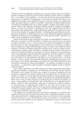 400         DESDE LA MADRE-PATRIA ESPAÑOLA AL ESTADO DE LAS AUTONOMÍAS
            ANA MARÍA BADANELLI RUBIO Y MARÍA DEL MAR DEL POZO ANDRÉS


el hecho de que sus habitantes comparten unos mismos ideales. Como este plantea-
miento era bastante abstracto para las mentes infantiles, muchos libros lo completa-
ban —o se ceñían a él en exclusiva— con otro que tenía unas raíces conservadoras,
pero que por su apelación al sentimiento y al corazón era mucho más eficaz y ase-
quible para los niños, pues equiparaba la patria a todo lo cercano a su experiencia,
desde sus padres hasta su escuela o su pueblo y desde allí, sin muchas explicaciones,
se producía una identificación con la «patria grande» o España. Estas obras se carac-
terizan asimismo por denostar sutilmente, también desde la metáfora de la Madre-
Patria, a los que la criticaban y hablaban mal de ella. Algunos iban más allá y
destacaban como antipatriotas a todos aquellos que preferían lo extranjero a lo espa-
ñol, en clara alusión a los grupos liberales e institucionistas partidarios de la euro-
peización de España. Y, desde luego, los que, como Manuel Franganillo, aludían al
incipiente fenómeno del «cosmopolitismo», era sólo para rechazarlo y advertir a los
niños contra los peligros de esa tendencia.
    Somos conscientes de que requeriría un estudio en profundidad el analizar los
diferentes conceptos de Nación, Patria y Estado que aparecen en los manuales
escolares anteriores a 1936, y no es la menor de nuestras curiosidades el explorar
por qué varios de ellos, aunque definen con precisión los tres términos, no identi-
fican a España con ninguno. Desde luego, lo que está claro es que desde la cultura
catalana se diseñó un modelo explicativo autóctono en el que se rehuía un pro-
nunciamiento explícito sobre si España era Estado, Nación o Patria. Ítem más, la
mayoría de ellos introducían el concepto de Estado compuesto o integrado por
varias nacionalidades, según la definición acuñada por Prat de la Riba. La nación
era la comunidad de idioma, historia y espíritu —es decir, Cataluña—, mientras
que el Estado era la comunidad de individuos con unas mismas leyes —es decir,
España—. Otros, aunque sin expresarlo claramente, identificaban la patria con el
país catalán. Una de las explicaciones más claras era la de Manel Marinel-lo, que
invocaba la existencia de varias nacionalidades —la castellana, la gallega, la vasca y
la catalana—, y todas ellas unidas formaban el Estado español, al que se identifi-
caba con España.
    En la etapa republicana es posible detectar otra línea argumental nacionalista,
aquella que identifica a España con sus habitantes. El símil que emplea Aurelio
Charentón con el equipo de fútbol, que, cuando se forma por agregación de sus
miembros, constituye una nación; cuando se da un reglamento, se convierte en un
Estado; y cuando se crea un ideal entusiasmado, deviene en patria, puede enten-
derse como el discurso nacionalista escolar característico de la Segunda República.
Entre otras notas comunes destaca su implicación con el ideal cosmopolita, el
amor a otros pueblos, un desideratum que se identifica con el «verdadero patrio-
tismo», siendo el «falso patriotismo» aquel que se sustenta en el odio al extranje-
ro. Encontramos la representación gráfica de esta idea en la imagen de la
enciclopedia escolar de Martí Alpera, en la que, bajo el epígrafe patria, no aparece
el mapa de España aislado, como solía ser habitual, sino integrado en un mapa
europeo que visualizaba a Francia e Italia.
    Por supuesto, este modelo general no carecía de excepciones. La catalana enci-
clopedia Camì, que tenía lecciones especiales sobre la identidad catalana, no aho-
rraba epítetos de amor a España, algo que choca con el discurso de los manuales
escolares anteriores a 1931. Se identifica la patria con España y se describen las
razones para estar orgulloso de ser español, un sentimiento al que se apela mucho
© EDICIONES UNIVERSIDAD DE SALAMANCA                           Hist. educ., 27, 2008, pp. 397-432
 