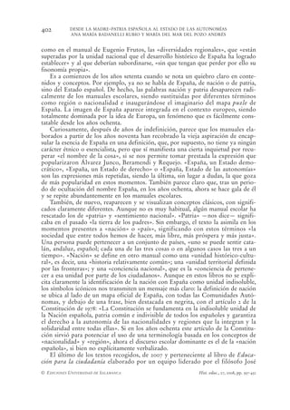 402         DESDE LA MADRE-PATRIA ESPAÑOLA AL ESTADO DE LAS AUTONOMÍAS
            ANA MARÍA BADANELLI RUBIO Y MARÍA DEL MAR DEL POZO ANDRÉS


como en el manual de Eugenio Frutos, las «diversidades regionales», que «están
superadas por la unidad nacional que el desarrollo histórico de España ha logrado
establecer» y al que deberían subordinarse, «sin que tengan que perder por ello su
fisonomía propia».
    Es a comienzos de los años setenta cuando se nota un quiebro claro en conte-
nidos y conceptos. Por ejemplo, ya no se habla de España, de nación o de patria,
sino del Estado español. De hecho, las palabras nación y patria desaparecen radi-
calmente de los manuales escolares, siendo sustituidas por diferentes términos
como región o nacionalidad e inaugurándose el imaginario del mapa puzle de
España. La imagen de España aparece integrada en el contexto europeo, siendo
totalmente dominada por la idea de Europa, un fenómeno que es fácilmente cons-
tatable desde los años ochenta.
    Curiosamente, después de años de indefinición, parece que los manuales ela-
borados a partir de los años noventa han recobrado la vieja aspiración de encap-
sular la esencia de España en una definición, que, por supuesto, no tiene ya ningún
carácter étnico o esencialista, pero que sí manifiesta una cierta inquietud por recu-
perar «el nombre de la cosa», si se nos permite tomar prestada la expresión que
popularizaron Álvarez Junco, Beramendi y Requejo. «España, un Estado demo-
crático», «España, un Estado de derecho» o «España, Estado de las autonomías»
son las expresiones más repetidas, siendo la última, sin lugar a dudas, la que goza
de más popularidad en estos momentos. También parece claro que, tras un perio-
do de ocultación del nombre España, en los años ochenta, ahora se hace gala de él
y se repite abundantemente en los manuales escolares.
    También, de nuevo, reaparecen y se visualizan conceptos clásicos, con signifi-
cados claramente diferentes. Aunque no es muy habitual, algún manual escolar ha
rescatado los de «patria» y «sentimiento nacional». «Patria» —nos dice— signifi-
caba en el pasado «la tierra de los padres». Sin embargo, el texto la asimila en los
momentos presentes a «nación» o «país», significando con estos términos «la
sociedad que entre todos hemos de hacer, más libre, más próspera y más justa».
Una persona puede pertenecer a un conjunto de países, «uno se puede sentir cata-
lán, andaluz, español; cada una de las tres cosas o en algunos casos las tres a un
tiempo». «Nación» se define en otro manual como una «unidad histórico-cultu-
ral», es decir, una «historia relativamente común»; una «unidad territorial definida
por las fronteras»; y una «conciencia nacional», que es la «conciencia de pertene-
cer a esa unidad por parte de los ciudadanos». Aunque en estos libros no se expli-
cita claramente la identificación de la nación con España como unidad indisoluble,
los símbolos icónicos nos transmiten un mensaje más claro: la definición de nación
se ubica al lado de un mapa oficial de España, con todas las Comunidades Autó-
nomas, y debajo de una frase, bien destacada en negrita, con el artículo 2 de la
Constitución de 1978: «La Constitución se fundamenta en la indisoluble unidad de
la Nación española, patria común e indivisible de todos los españoles y garantiza
el derecho a la autonomía de las nacionalidades y regiones que la integran y la
solidaridad entre todas ellas». Si en los años ochenta este artículo de la Constitu-
ción sirvió para potenciar el uso de una terminología basada en los conceptos de
«nacionalidad» y «región», ahora el discurso escolar dominante es el de la «nación
española», si bien no explícitamente verbalizado.
    El último de los textos recogidos, de 2007 y perteneciente al libro de Educa-
ción para la ciudadanía elaborado por un equipo liderado por el filósofo José
© EDICIONES UNIVERSIDAD DE SALAMANCA                          Hist. educ., 27, 2008, pp. 397-432
 