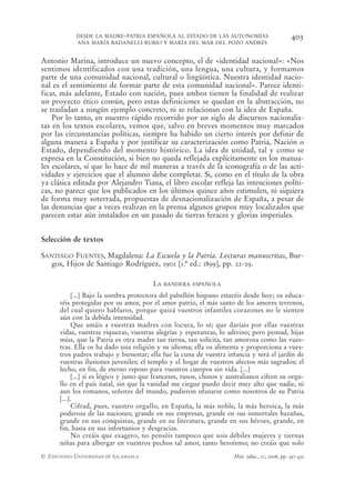 DESDE LA MADRE-PATRIA ESPAÑOLA AL ESTADO DE LAS AUTONOMÍAS                            403
            ANA MARÍA BADANELLI RUBIO Y MARÍA DEL MAR DEL POZO ANDRÉS


Antonio Marina, introduce un nuevo concepto, el de «identidad nacional»: «Nos
sentimos identificados con una tradición, una lengua, una cultura, y formamos
parte de una comunidad nacional, cultural o lingüística. Nuestra identidad nacio-
nal es el sentimiento de formar parte de esta comunidad nacional». Parece identi-
ficar, más adelante, Estado con nación, pues ambos tienen la finalidad de realizar
un proyecto ético común, pero estas definiciones se quedan en la abstracción, no
se trasladan a ningún ejemplo concreto, ni se relacionan con la idea de España.
    Por lo tanto, en nuestro rápido recorrido por un siglo de discursos nacionalis-
tas en los textos escolares, vemos que, salvo en breves momentos muy marcados
por las circunstancias políticas, siempre ha habido un cierto interés por definir de
alguna manera a España y por justificar su caracterización como Patria, Nación o
Estado, dependiendo del momento histórico. La idea de unidad, tal y como se
expresa en la Constitución, si bien no queda reflejada explícitamente en los manua-
les escolares, sí que lo hace de mil maneras a través de la iconografía o de las acti-
vidades y ejercicios que el alumno debe completar. Si, como en el título de la obra
ya clásica editada por Alejandro Tiana, el libro escolar refleja las intenciones políti-
cas, no parece que los publicados en los últimos quince años estimulen, ni siquiera
de forma muy soterrada, propuestas de desnacionalización de España, a pesar de
las denuncias que a veces realizan en la prensa algunos grupos muy localizados que
parecen estar aún instalados en un pasado de tierras feraces y glorias imperiales.


Selección de textos

SANTIAGO FUENTES, Magdalena: La Escuela y la Patria. Lecturas manuscritas, Bur-
   gos, Hijos de Santiago Rodríguez, 1902 [1.ª ed.: 1899], pp. 22-29.

                                         LA   BANDERA ESPAÑOLA

            [...] Bajo la sombra protectora del pabellón hispano estaréis desde hoy; os educa-
      réis protegidas por su amor, por el amor patrio, el más santo de los amores terrenos,
      del cual quiero hablaros, porque quizá vuestros infantiles corazones no le sienten
      aún con la debida intensidad.
            Que amáis a vuestras madres con locura, lo sé; que daríais por ellas vuestras
      vidas, vuestras riquezas, vuestras alegrías y esperanzas, lo adivino; pero pensad, hijas
      mías, que la Patria es otra madre tan tierna, tan solícita, tan amorosa como las vues-
      tras. Ella os ha dado una religión y su idioma; ella os alimenta y proporciona a vues-
      tros padres trabajo y bienestar; ella fue la cuna de vuestra infancia y será el jardín de
      vuestras ilusiones juveniles; el templo y el hogar de vuestros afectos más sagrados; el
      lecho, en fin, de eterno reposo para vuestros cuerpos sin vida. [...]
            [...] si es lógico y justo que franceses, rusos, chinos y australianos cifren su orgu-
      llo en el país natal, sin que la vanidad me ciegue puedo decir muy alto que nadie, ni
      aun los romanos, señores del mundo, pudieron ufanarse como nosotros de su Patria
      [...].
            Cifrad, pues, vuestro orgullo, en España, la más noble, la más heroica, la más
      poderosa de las naciones; grande en sus empresas, grande en sus inmortales hazañas,
      grande en sus conquistas, grande en su literatura, grande en sus héroes, grande, en
      fin, hasta en sus infortunios y desgracias.
            No creáis que exagero, no penséis tampoco que sois débiles mujeres y tiernas
      niñas para albergar en vuestros pechos tal amor, tanto heroísmo; no creáis que solo
© EDICIONES UNIVERSIDAD DE SALAMANCA                                   Hist. educ., 27, 2008, pp. 397-432
 