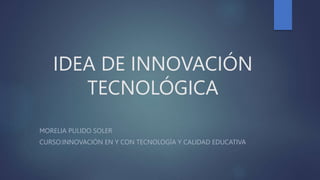 IDEA DE INNOVACIÓN
TECNOLÓGICA
MORELIA PULIDO SOLER
CURSO:INNOVACIÓN EN Y CON TECNOLOGÍA Y CALIDAD EDUCATIVA
 