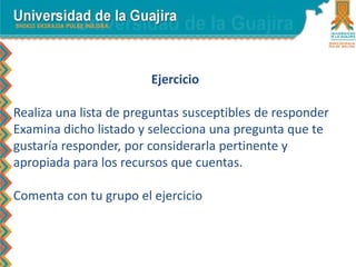 Ejercicio
Realiza una lista de preguntas susceptibles de responder
Examina dicho listado y selecciona una pregunta que te
gustaría responder, por considerarla pertinente y
apropiada para los recursos que cuentas.
Comenta con tu grupo el ejercicio
 