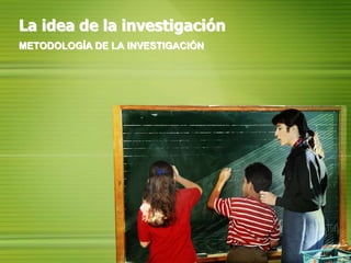 La idea de la investigación METODOLOGÍA DE LA INVESTIGACIÓN 