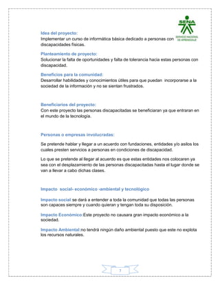7
Idea del proyecto:
Implementar un curso de informática básica dedicado a personas con
discapacidades físicas.
Planteamiento de proyecto:
Solucionar la falta de oportunidades y falta de tolerancia hacia estas personas con
discapacidad.
Beneficios para la comunidad:
Desarrollar habilidades y conocimientos útiles para que puedan incorporarse a la
sociedad de la información y no se sientan frustrados.
Beneficiarios del proyecto:
Con este proyecto las personas discapacitadas se beneficiaran ya que entraran en
el mundo de la tecnología.
Personas o empresas involucradas:
Se pretende hablar y llegar a un acuerdo con fundaciones, entidades y/o asilos los
cuales presten servicios a personas en condiciones de discapacidad.
Lo que se pretende al llegar al acuerdo es que estas entidades nos colocaren ya
sea con el desplazamiento de las personas discapacitadas hasta el lugar donde se
van a llevar a cabo dichas clases.
Impacto social- económico -ambiental y tecnológico
Impacto social:se dará a entender a toda la comunidad que todas las personas
son capaces siempre y cuando quieran y tengan toda su disposición.
Impacto Económico:Este proyecto no causara gran impacto económico a la
sociedad.
Impacto Ambiental:no tendrá ningún daño ambiental puesto que este no explota
los recursos naturales.
 