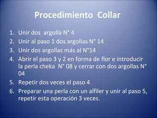 Procedimiento  Collar  Unir dos  argolla N° 4 Unir al paso 1 dos argollas N° 14 Unir dos argollas más al N°14 Abrir el paso 3 y 2 en forma de flor e introducir la perla cheka  N° 08 y cerrar con dos argollas N° 04 Repetir dos veces el paso 4 Preparar una perla con un alfiler y unir al paso 5, repetir esta operación 3 veces. 
