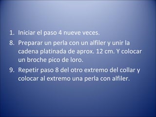 Iniciar el paso 4 nueve veces. 8. Preparar un perla con un alfiler y unir la cadena platinada de aprox. 12 cm. Y colocar un broche pico de loro. 9. Repetir paso 8 del otro extremo del collar y colocar al extremo una perla con alfiler. 