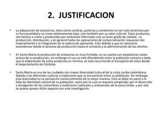 2. JUSTIFICACION
•   La adquisición de accesorios, tales como carteras, pulseras y sombreros no son solo atractivos por
    su funcionalidad y su costo relativamente bajo, sino también por su valor cultural. Estos productos
    son hechos a mano y producidos por artesanos informales con un buen grado de calidad. La
    producción, distribución, y en general todas las operaciones de comercialización requieren del
    mejoramiento y la integración de la cadena de operación. Esto debido a que es necesario
    estandarizar desde el proceso de producción hasta el contacto y la administración de los clientes.

•   En Santa Marta la producción de artesanías es muy limitada, no se cuenta con estadísticas reales
    acerca de su producción; sin embargo el uso se está difundiendo entre la población samaria y dada
    que la elaboración de estos productos es mínima, se está recurriendo al transporte de éstos desde
    el departamento de Córdoba.

•   Santa Marta es una de las ciudades con mayor diversidad cultural de la costa caribe colombiana
    debido a las diferentes culturas y tradiciones que se encuentran entre su población. Sin embargo
    esta diversidad no se aprovecha comercialmente de la mejor manera. Esto se debe en parte a la
    falta de identidad cultural de su población, razón por la cual se requiere propender por el desarrollo
    y divulgación de las costumbres y tradiciones culturales y artesanales de la zona Caribe, y por ello
    se quiere apoyar dicho aspecto con esta investigación.
 