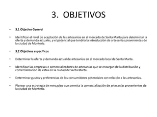 3. OBJETIVOS
•   3.1 Objetivo General

•   Identificar el nivel de aceptación de las artesanías en el mercado de Santa Marta para determinar la
    oferta y demanda actuales, y el potencial que tendría la introducción de artesanías provenientes de
    la ciudad de Montería.

•   3.2 Objetivos específicos

•   Determinar la oferta y demanda actual de artesanías en el mercado local de Santa Marta.

•   Identificar las empresas o comercializadores de artesanías que se encargan de la distribución y
    comercialización de éstas en la ciudad de Santa Marta.

•   Determinar gustos y preferencias de los consumidores potenciales con relación a las artesanías.

•   Planear una estrategia de mercadeo que permita la comercialización de artesanías provenientes de
    la ciudad de Montería.
 
