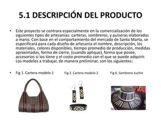 5.1 DESCRIPCIÓN DEL PRODUCTO
• Este proyecto se centrara especialmente en la comercialización de los
  siguientes tipos de artesanías: carteras, sombreros, y pulseras elaboradas
  a mano. Con base en el comportamiento del mercado de Santa Marta, se
  especificará para cada diseño de artesanía el nombre, descripción, los
  materiales, colores disponibles, tiempo promedio de producción, medidas
  aproximadas, forma de cierre, (cuando aplique), forma que posee,
  accesorios si los tiene y el costo promedio con el que se puede adquirir.
  Los modelos a trabajar, de manera preliminar, son los siguientes:

•   Fig 1. Cartera modelo 1   Fig 2. Cartera modelo 2   Fig 6. Sombrero tuchin
 