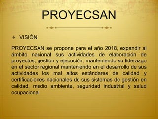 PROYECSAN
 VISIÓN

PROYECSAN se propone para el año 2018, expandir al
ámbito nacional sus actividades de elaboración de
proyectos, gestión y ejecución, manteniendo su liderazgo
en el sector regional manteniendo en el desarrollo de sus
actividades los mal altos estándares de calidad y
certificaciones nacionales de sus sistemas de gestión en
calidad, medio ambiente, seguridad industrial y salud
ocupacional
 