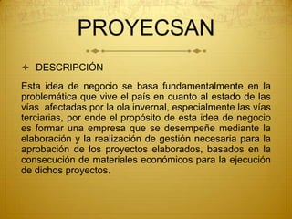 PROYECSAN
 DESCRIPCIÓN
Esta idea de negocio se basa fundamentalmente en la
problemática que vive el país en cuanto al estado de las
vías afectadas por la ola invernal, especialmente las vías
terciarias, por ende el propósito de esta idea de negocio
es formar una empresa que se desempeñe mediante la
elaboración y la realización de gestión necesaria para la
aprobación de los proyectos elaborados, basados en la
consecución de materiales económicos para la ejecución
de dichos proyectos.
 