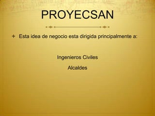 PROYECSAN
 Esta idea de negocio esta dirigida principalmente a:



                   Ingenieros Civiles

                        Alcaldes
 