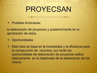 PROYECSAN
 Posibles Amenazas:

la elaboración de proyectos y posteriormente la no
aprobación de estos.

 Oportunidades

 Esta idea se basa en la honestidad y la eficiencia para
  la consecución de recursos, por ende las
  oportunidades de elaboración de proyectos radica
  básicamente en la objetivada de la elaboración de los
  mismo.
 