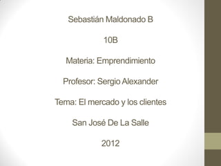 Sebastián Maldonado B

             10B

   Materia: Emprendimiento

  Profesor: Sergio Alexander

Tema: El mercado y los clientes

    San José De La Salle

            2012
 