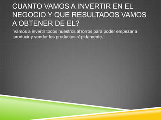 CUANTO VAMOS A INVERTIR EN EL
NEGOCIO Y QUE RESULTADOS VAMOS
A OBTENER DE EL?
Vamos a invertir todos nuestros ahorros para poder empezar a
producir y vender los productos rápidamente.
 