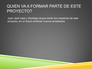 QUIEN VA A FORMAR PARTE DE ESTE
PROYECTO?
Juan José rojas y Santiago duque serán los creadores de este
proyecto, en un futuro entraran nuevos empleados.
 