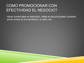 COMO PROMOCIONAR CON
EFECTIVIDAD EL NEGOCIO?
Hacer comerciales en televisión, vallas en las principales ciudades,
poner avisos en los periódicos, la radio, etc.
 