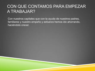 CON QUE CONTAMOS PARA EMPEZAR
A TRABAJAR?
Con nuestros capitales que con la ayuda de nuestros padres,
familiares y nuestro empeño y esfuerzo hemos ido ahorrando,
haciéndolo crecer.
 